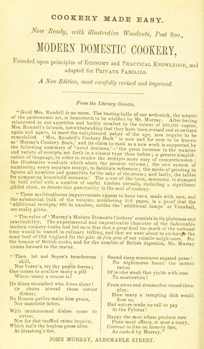 COOKERY MADE EASY. Now Ready, with illustrative Woodcuts, Post 8vo., MODERN DOMESTIC COOKERY, Founded upon principles of Economy and Practical Knowledge, and adapted for Private Families. A New Edition, most carefully revised and improved. From the Literary Gazette. Good Mrs. Rundell is no more. The basting-ladle of our arcb-cook the sceptre of the gastronomic art, ,s henceforth to be wielded by Mr. Murray. After havTne mm.s ered to our appet.tes and bodily comfort to the extent of 200,000 cop e Mrs. Rundell s labours, notwithstanding that they have been revised and re-revised again and again, to meet: thei enlightened palate of the age, now require to be remodelled • Mrs. Rundell’s Cookery Book • is now and°for ever m be known TL ‘^i ? 3 Cookery Book,; ^dits claim to rank as a new work is supported by the following summary of «novel features,’the great increase in the number and variety of receipts, set forth in a clearer type than before; a greater simplifi- the°ninltl»H!ioaEeo,in 0rder,t? render the receipts more easy of comprehension ; the illustrative woodcuts which adorn the present volume; the new system of numbering every separate receipt, to facilitate reference ; the mode of printing in figures all numbers and quantities for the sake of clearness; and lastly, the tables for computing household accounts.’ The cover of the hook, moreover, is stamped m bold rehef with a number ot useful kitchen utensils, including a significant tfUded clock, to denote that punctuality is the soul of cookery. “ These multitudinous improvements appear to have been made with care, and the substantial bulk of the volume, numbering 6)0 pages, is a proof that the additional receipts,’ 880 in number, unlike the ‘ additional lamps ' at Vauxhail are really given. r ’ The value ot ‘Murray s Modern Domestic Cookery’ consists in its plainness and practicability. I he experimental and impracticable character of the fashionable modern cookery-books had led us to fear that a great deal too much of the national time would be wasted in culinary trilling, and that, we were about to exchan the roast beef of Old England for the pate de foie i/ras of our volatile neighbours For the honour of British cooks, and for the comfort of British digestion! Mr. Murray comes forward to the rescue. ' 1 “ Then let not Soyer's treacherous skill, Nor Verey's, try thy peptic forces ; One comes to swallow many a pill Where many a course is I He dines unscathed who dines alone 1 Or shuns abroad those corner dishes; No Roman garlics make him groan, Nor matelotte fishes. With mushroomed dishes cease to strive; Nor for that truffled crime inquire, Which nails the hapless goose alive At Strasburg’s fire. Sound sleep renounces sugared pease ! No nightmares haunt the modest ration Of tender steak that yields with ease To mastication I From stews and steams that round them play, How many a tempting dish would floor us, Had nature made no toll to pay At the Pylorus! Happy the man whose prudent care Plain meat affects, at most a curry, Content to live on homely fare, As cooked by Murray.” JOHN MURRAY, ALBEMARLE STREET.