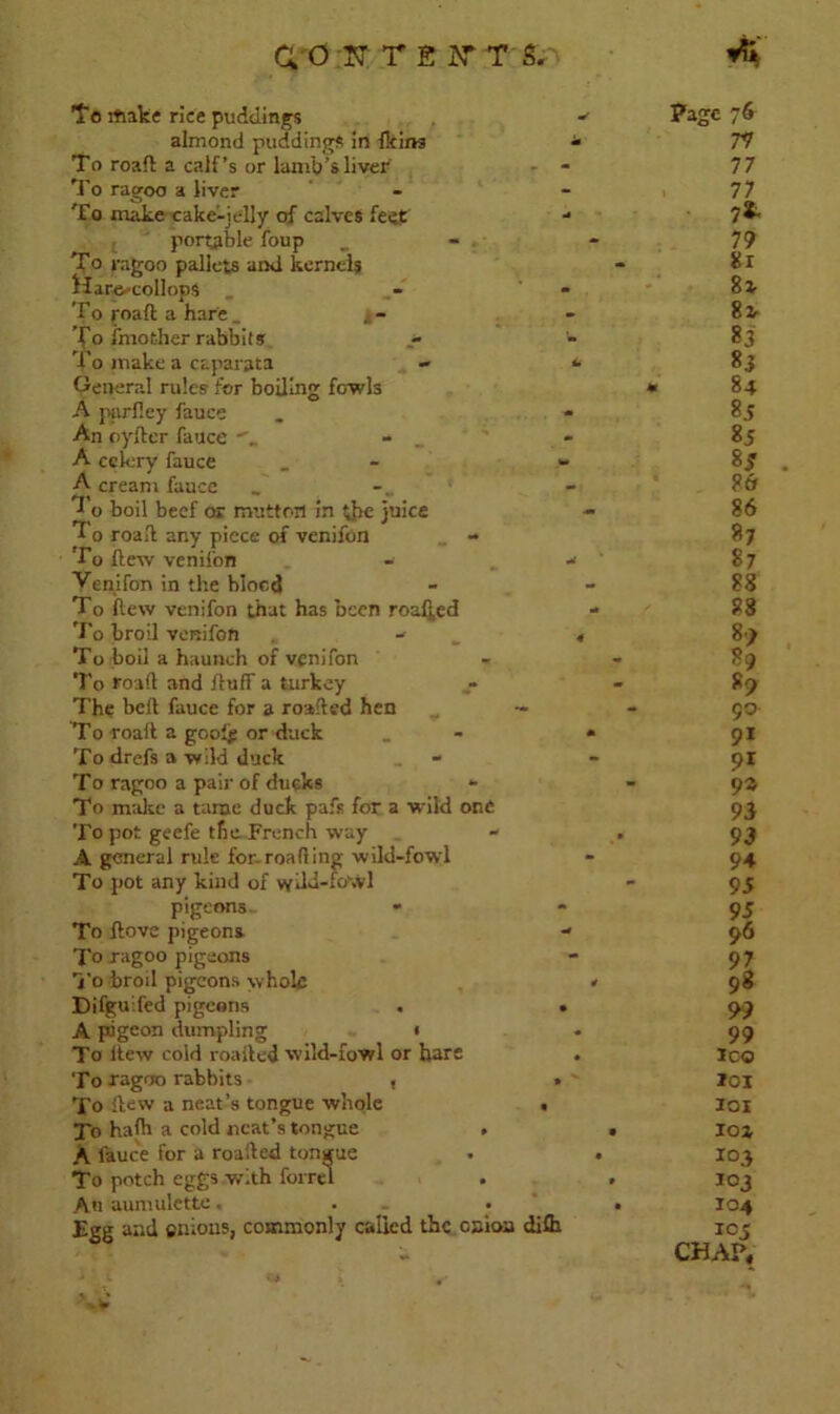 To iftake rice puddings Page 76 almond puddings in Heim T o roaft a calf’s or lamb's liver «■ 77 - - 77 To ragoo a liver - 77 To make cake-jelly of calves feet ml 7*- portable foup - 79 To ragoo pallets and kernels - Sir Hamcollops . - 8i To roaft a hare _ j- - 8z- To Another rabbits u S3 'i'o make a caparata tm S3 General rules for boiling fowls m 84 A purftey fauce M s-s An oyfter fauce - - Ss A celery fauce A- 8f A cream fauce - 86 *1 o boil beef or mutton in the juice To roaft any piece of venifon - - 86 87 I’o flew venifon 87 Yenifon in the blood - 88 To llew venifon that has been roafj,ed - 88 To broil venifon - 4 S) To boil a haunch of venifon - 89 To roaft and ftuff a turkey • S) The beft fauce for a roafted hen - 90 To roaft a gooff or duck • 91 To drefs a wild duck - 91 To ragoo a pair of duqks To make a tame duck pafs for a wild one 9a 93 To pot geefe the French way - 93 A general rule for roafting wild-fowl - 94 To pot any kind of wikl-fo\Vl 95 pigeons- • - 95 To Jlove pigeons W 96 To ragoo pigeons - 97 i'o broil pigeons whole 4 98 Difgulfed pigeons • 99 A pdgeon dumpling • • 99 To ltew cold roafted wild-fowl or hare • ICO To ragoo rabbits , » *01 To llew a neat’s tongue whole • IOI To hath a cold neat’s tongue . • 101 A fauce for a roafted tongue • I03 To potch eggs with form . • I03 An aumulette. . • 104 Egg and cnious, commonly called the onion difh 105 CHAP,