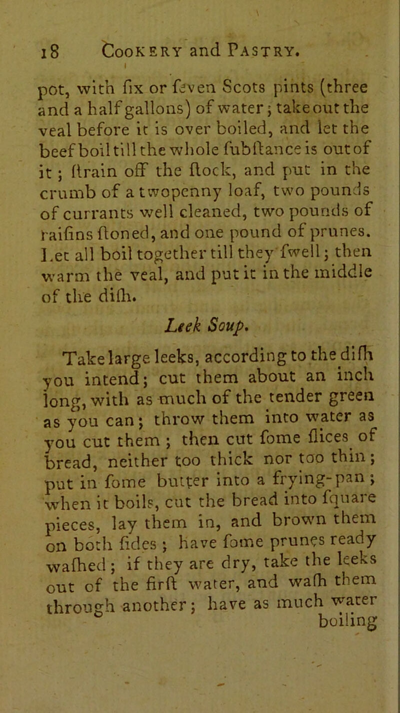 I pot, with fix or feven Scots pints (three and a half gallons) of water; take out the veal before it is over boiled, and let the beef boil till the whole fubftanceis out of it; (train off the flock, and put in the crumb of a twopenny loaf, two pounds of currants well cleaned, two pounds of raifins (toned, and one pound of prunes. Let all boil together till they fwell; then warm the veal, and put it in the middle of the dilh. Leek Soup. Take large leeks, according to the d.i Ha you intend; cut them about an inch long, with as much of the tender green as you can; throw them into water as you cut them ; then cut fome dices of bread, neither too thick nor too thin; put in fome butter into a frying-pan; when it boils, cut the bread into fquare pieces, lay them in, and brown them on both fides ; have fome prunes ready wafhed ; if they are dry, take the leeks out of the firft water, and wafh them through another; have as much water boiling