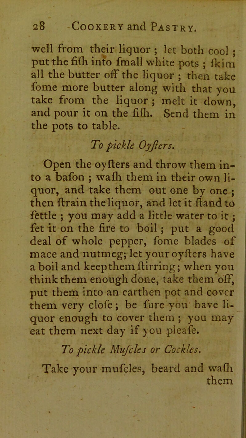 well from their liquor ; let both cool ; put the fifh into fmall white pots ; fkim all the butter off the liquor ; then take fome more butter along with that you take from the liquor ; melt it down, and pour it on the fifli. Send them in the pots to table. To pickle Oyjlers. Open the oyfters and throw them in- to a bafon ; wafh them in their own li- quor, and take them out one by one ; then ftrain the liquor, and let it hand to fettle ; you may add a little water to it; fet it on the fire to boil; put a good deal of whole pepper, fome blades of mace and nutmeg; let your oyfters have a boil and keep them ftirring; when you think them enough done, take them off, put them into an earthen pot and cover them very clofe; be fure you have li- quor enough to cover them ; you may eat them next day if you pleafe. To pickle Mujcles or Cockles. Take your mufcles, beard and wafh them