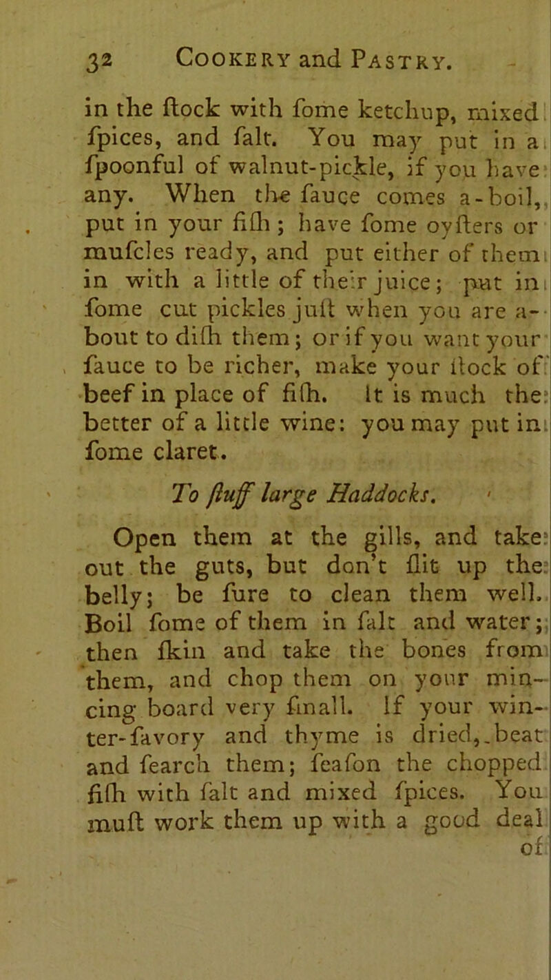 in the flock with fome ketchup, mixed fpices, and fait. You may put in a fpoonful of walnut-pickle, if you have any. When the fauce comes a-boil, put in your hill; have fome oyfters or mufcles ready, and put either of them in with a little of their juice; put in, fome cut pickles .juft when you are a- bout to difh them; or if you want your fauce to be richer, make your dock of beef in place of filh. It is much the; better of a little wine: you may put in fome claret. To fluff large Haddocks. Open them at the gills, and take? out the guts, but don’t flit up the belly; be fure to clean them well. Boil fome of them in fait and water; then fkin and take the bones from them, and chop them on your min- cing board very fmall. if your win- ter- favory and thyme is dried,.beat and fearch them; feafon the chopped filh with fait and mixed fpices. You muft work them up with a good deal