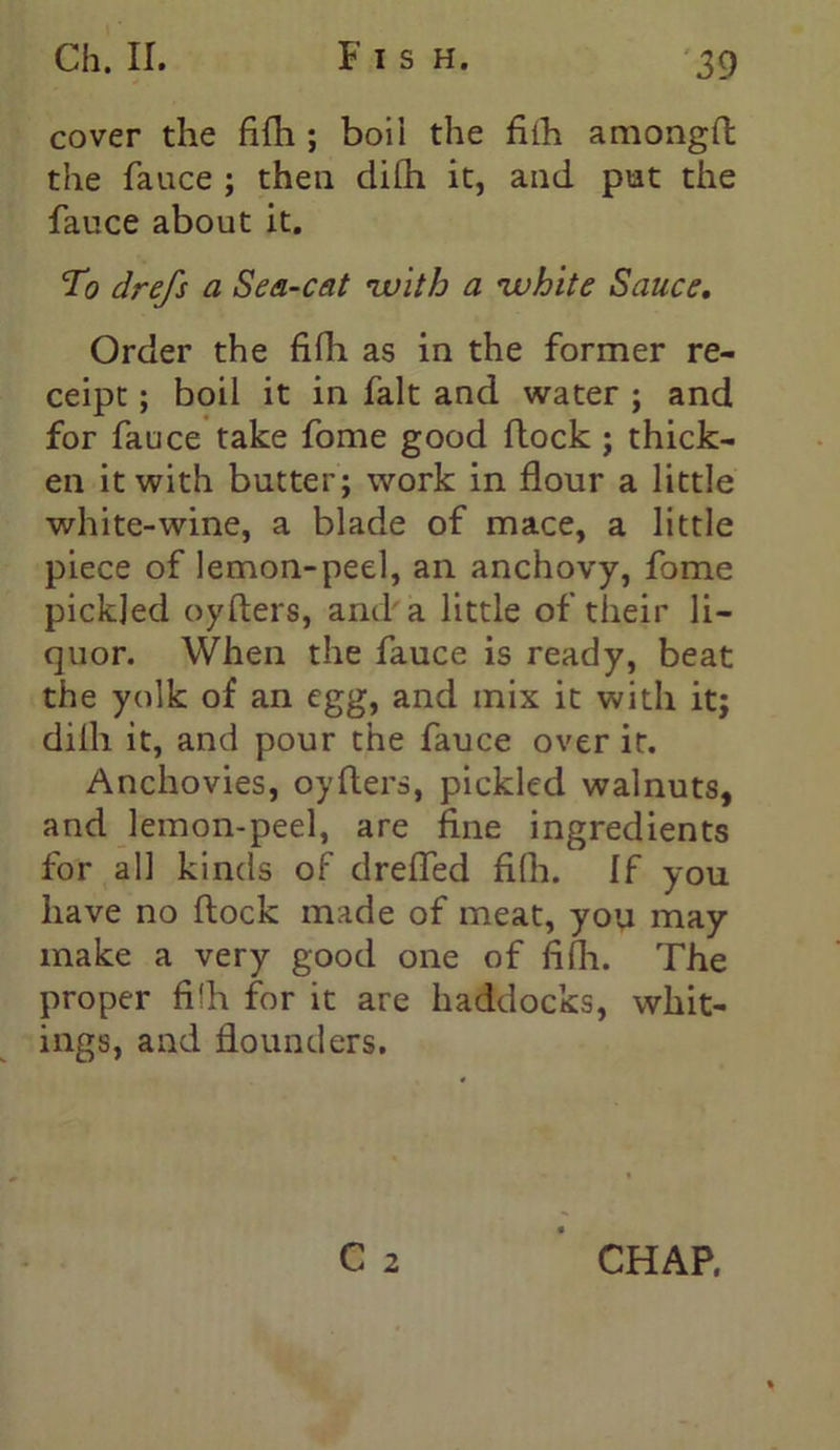 cover the fifh; boil the fiih amongfl the fauce ; then difh it, and put the fauce about it. To drefs a Sea-cat 'with a •white Sauce. Order the fifh as in the former re- ceipt ; boil it in fait and water ; and for fauce take fome good flock ; thick- en it with butter; work in flour a little white-wine, a blade of mace, a little piece of lemon-peel, an anchovy, fome pickled oyfters, and a little of their li- quor. When the fauce is ready, beat the yolk of an egg, and mix it with it; dilh it, and pour the fauce over it. Anchovies, oyfters, pickled walnuts, and lemon-peel, are fine ingredients for all kinds of dreffed filh. If you have no flock made of meat, yoy may make a very good one of fifli. The proper filh for it are haddocks, whit- ings, and flounders. C 2 CHAP.