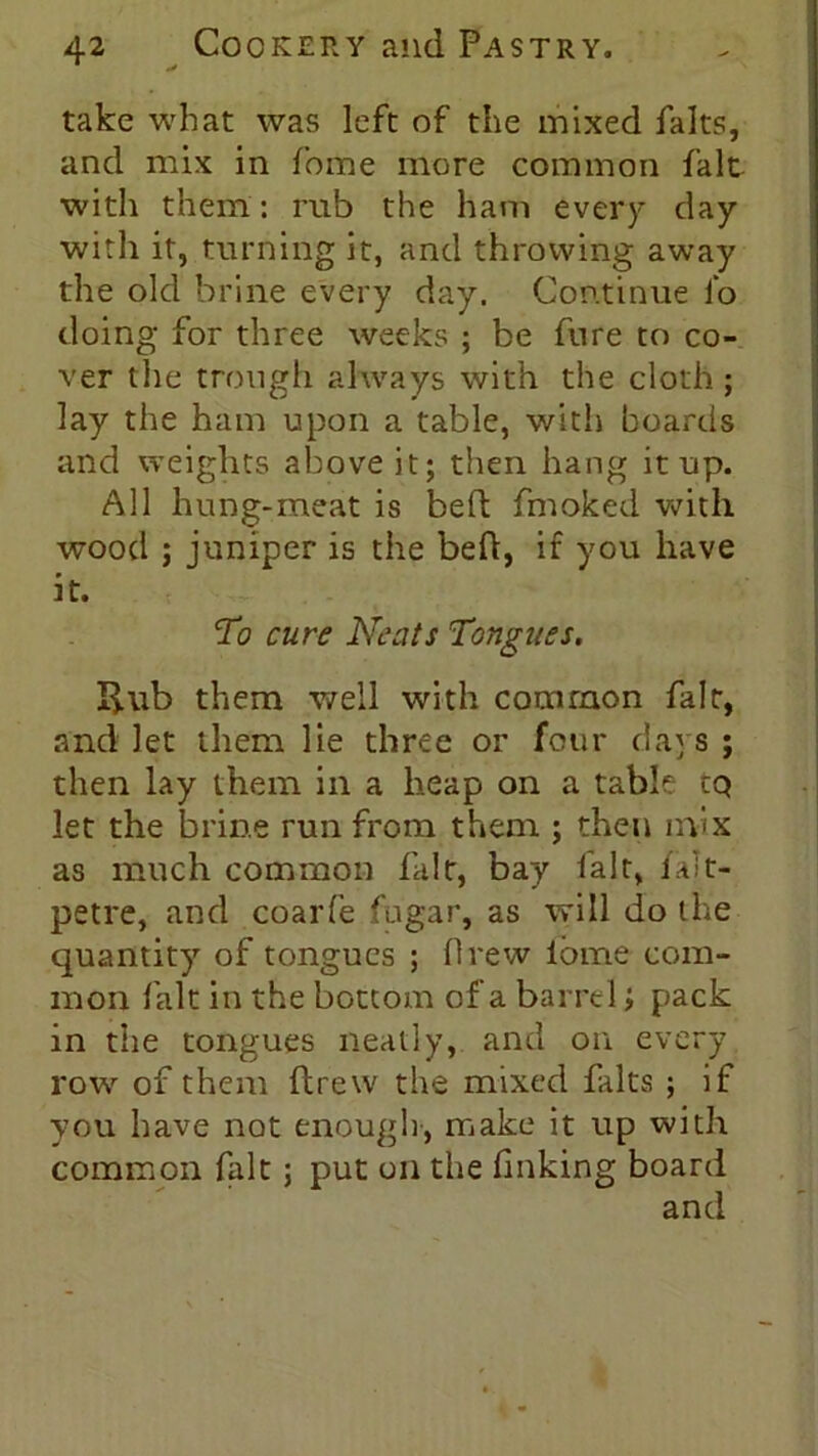 take what was left of the mixed falts, and mix in fome more common fait with them: rub the ham every day with it, turning it, and throwing away the old brine every day. Continue fo doing for three weeks ; be fure to co- ver the trough always with the cloth; lay the ham upon a table, with boards and weights above it; then hang it up. All hung-meat is bed fmoked with wood ; juniper is the bed, if you have it. To cure Neats Tongues. 33.ub them well with common fait, and let them lie three or four days; then lay them in a heap on a table tQ let the brine run from them ; then mix as much common fait, bay fait, falt- petre, and coarfe fugar, as will do the quantity of tongues ; Drew ibme com- mon fait in the bottom of a barrel > pack in the tongues neatly, and on every row of them drew the mixed falts ; if you have not enough, make it up with common fait; put on the f nking board