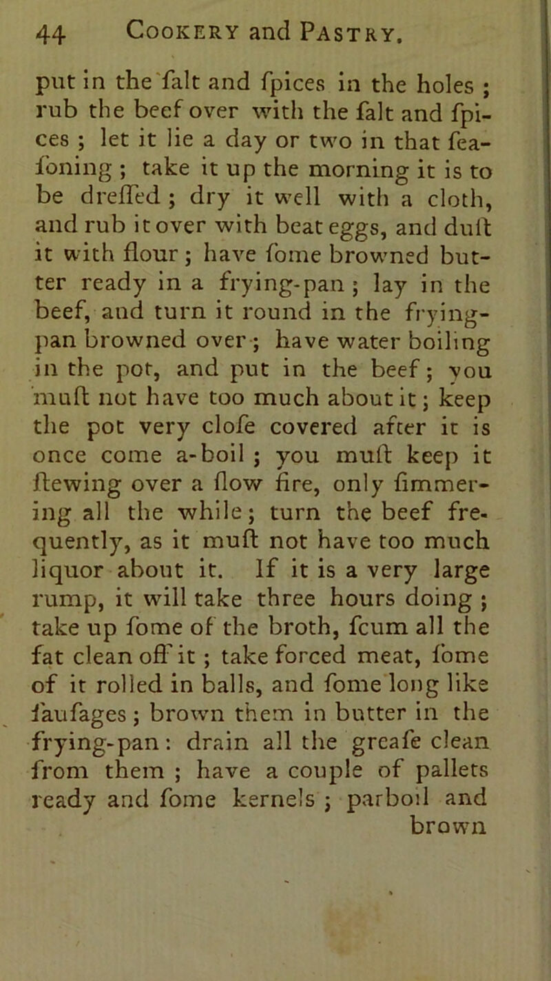put in the hilt and fpices in the holes ; rub the beef over with the fait and fpi- ces ; let it lie a day or two in that fea- foning ; take it up the morning it is to be dreffed ; dry it well with a cloth, and rub it over with beat eggs, and dull it with flour; have fome browned but- ter ready in a frying-pan; lay in the beef, and turn it round in the frying- pan browned over; have water boiling in the pot, and put in the beef; vou mud not have too much about it; keep the pot very clofe covered after it is once come a-boil ; you muft keep it hewing over a flow fire, only fimmer- ing all the while; turn the beef fre- quently, as it muft not have too much liquor about it. If it is a very large rump, it will take three hours doing ; take up fome of the broth, fcum all the fat clean off it ; take forced meat, fome of it rolled in balls, and fome long like faufages ; brown them in butter in the frying-pan: drain all the greafe clean from them ; have a couple of pallets ready and fome kernels ; parboil and brown