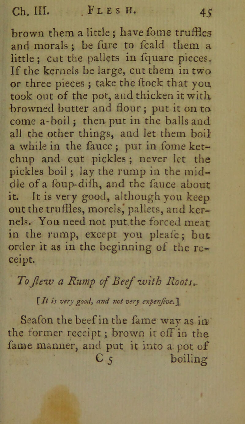 brown them a little ; have fome truffles and morals ; be fure to fcald them a little ; cut the pallets in fquare pieces. If the kernels be large, cut them in two or three pieces ; take the flock that you took out of the pot, and thicken it with browned butter and flour; put it on to come a-boil; then put in the balls and all the other things, and let them boil a while in the fauce ; put in fome ket- chup and cut pickles ; never let the pickles boil ; lay the rump in the mid- dle of a foup-difh, and the fauce about it. It is very good, although you keep out the truffles, morels,' pallets, and ker- nels. You need not put the forced meat in the rump, except you pleafe; but. order it as in the beginning of the re- ceipt. To flew a Rump of Beef with Roots,. {It is very good, and net very cxpenftve.\ Seafon the beef in the fame way as in the former receipt; brown it eff in the fame manner, and put it into a pot of C 5 boiling