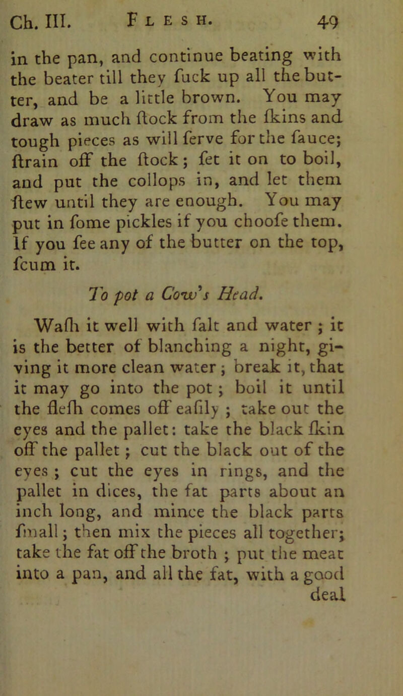 in the pan, and continue beating with the beater till they fuck up all the but- ter, and be a little brown. You may- draw as much dock from the fkins and tough pieces as will ferve for the fauce; drain off the dock ; fet it on to boil, and put the collops in, and let them dew until they are enough. You may put in fome pickles if you choofe them. If you fee any of the butter on the top, fcum it. To pot a Cow's Head. Wadi it well with fait and water ; it is the better of blanching a night, gi- ving it more clean water ; break it, that it may go into the pot ; boil it until the flefh comes off eafily ; take out the eyes and the pallet: take the black fkin off the pallet; cut the black out of the eyes ; cut the eyes in rings, and the pallet in dices, the fat parts about an inch long, and mince the black parts fmall; then mix the pieces all together; take the fat off the broth ; put the meat into a pan, and all the fat, with a good deal