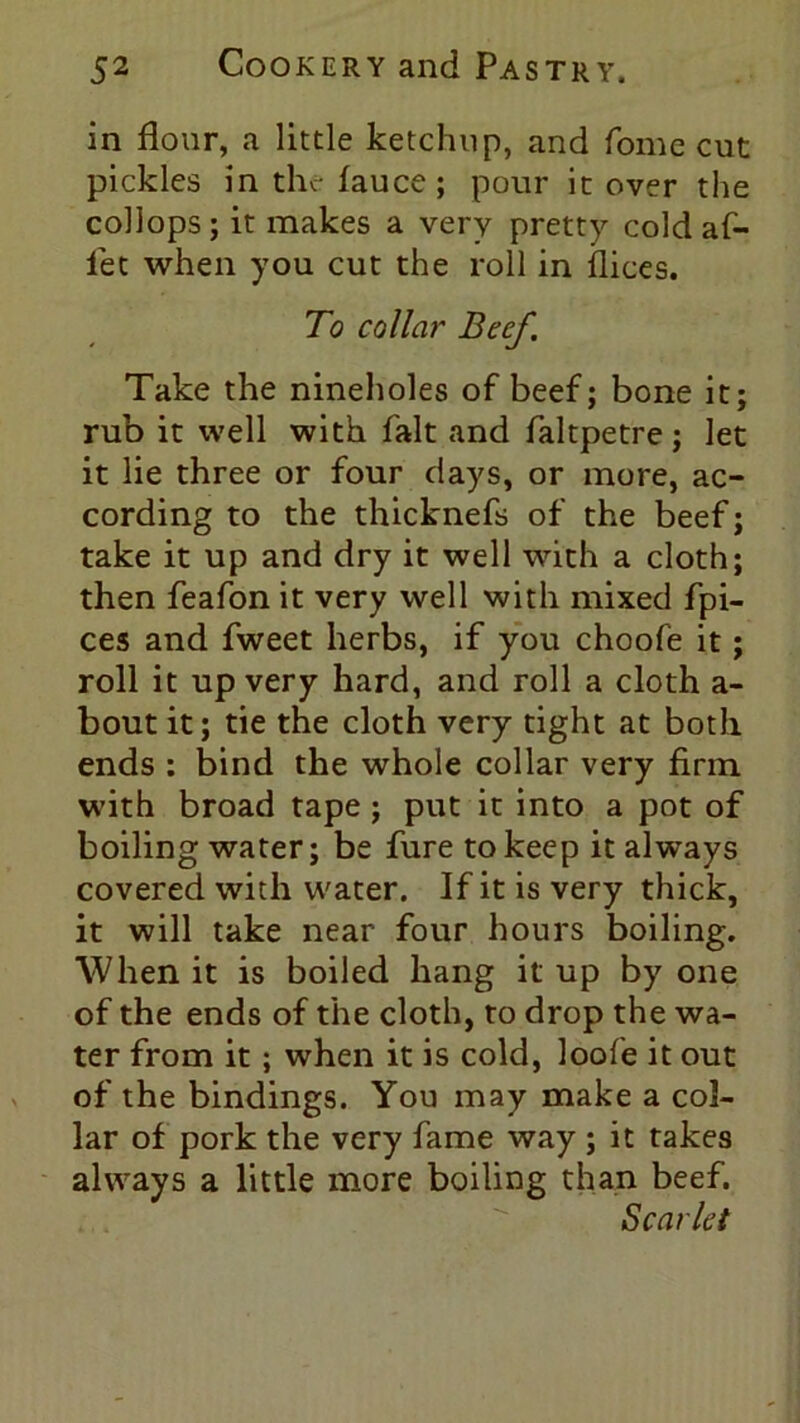 in flour, a little ketchup, and fome cut pickles in the fauce; pour it over the collops; it makes a very pretty cold af- fet when you cut the roll in llices. To collar Beef. Take the nineholes of beef; bone it; rub it well with fait and faltpetre; let it lie three or four days, or more, ac- cording to the thicknefs of the beef; take it up and dry it well with a cloth; then feafon it very well with mixed fpi- ces and fweet herbs, if you choofe it; roll it up very hard, and roll a cloth a- bout it; tie the cloth very tight at both ends : bind the whole collar very firm with broad tape ; put it into a pot of boiling water; be fure to keep it always covered with water. If it is very thick, it will take near four hours boiling. When it is boiled hang it up by one of the ends of the cloth, to drop the wa- ter from it; when it is cold, loofe it out of the bindings. You may make a col- lar of pork the very fame way ; it takes always a little more boiling than beef. Scarlet