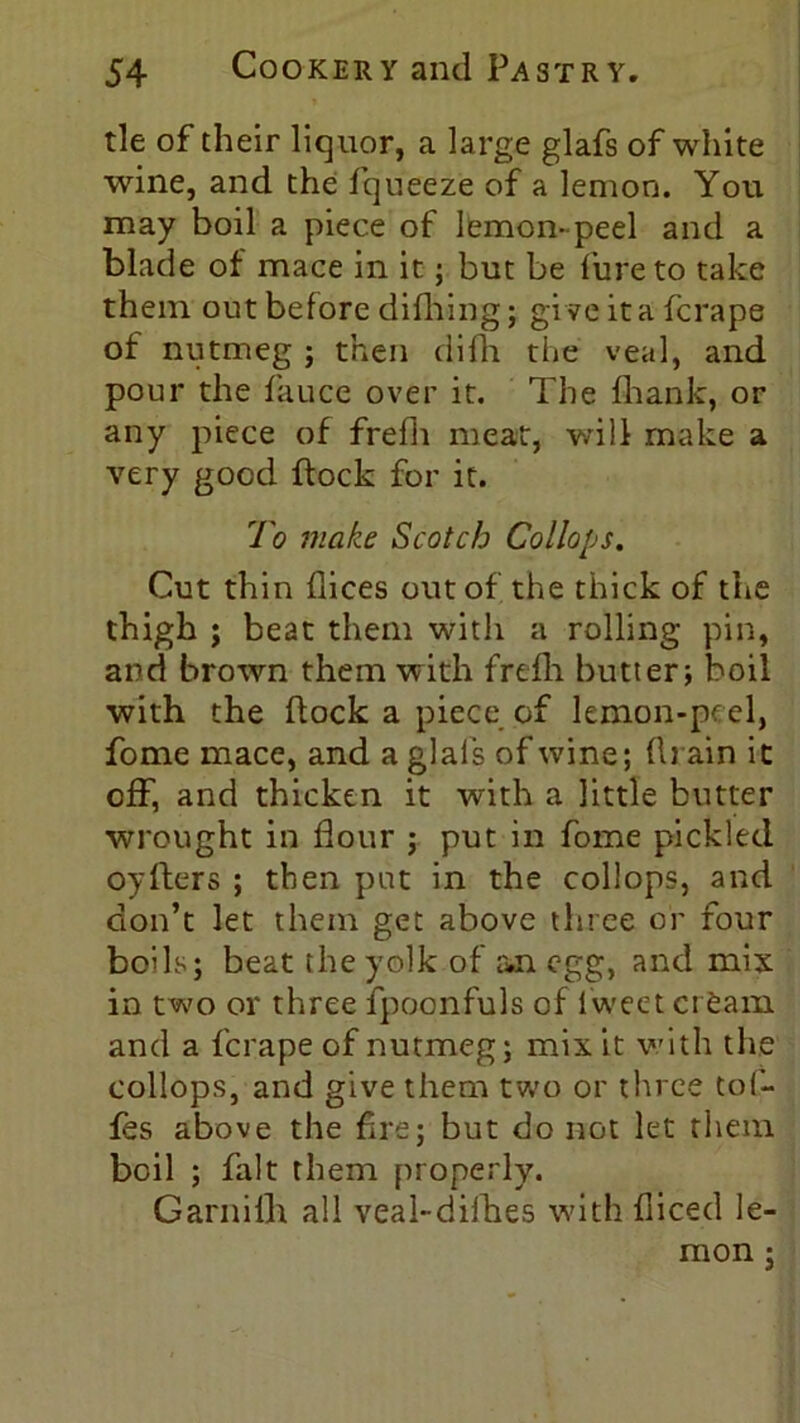 tie of their liquor, a large glafs of white wine, and the fqueeze of a lemon. You may boil a piece of lemon-peel and a blade of mace in it; but be fure to take them out before difiling; give it a fcrape of nutmeg ; then difh the veal, and pour the fauce over it. The fliank, or any piece of frefh meat, will make a very good flock for it. To make Scotch Collops. Cut thin flices out of the thick of the thigh ; beat them with a rolling pin, and brown them with frefh butter; boil with the flock a piece of lemon-peel, fome mace, and a glals of wine; drain it off, and thicken it with a little butter wrought in flour ; put in fome pickled oyfters ; then put in the collops, and don’t let them get above three or four bolls; beat the yolk of an egg, and mix in two or three fpoonfuls of l'weet cream and a fcrape of nutmeg; mix it v/ith the collops, and give them two or three tof- fes above the fire; but do not let them boil ; fait them properly. Garnilh all veal-dilhes with diced le- mon ;