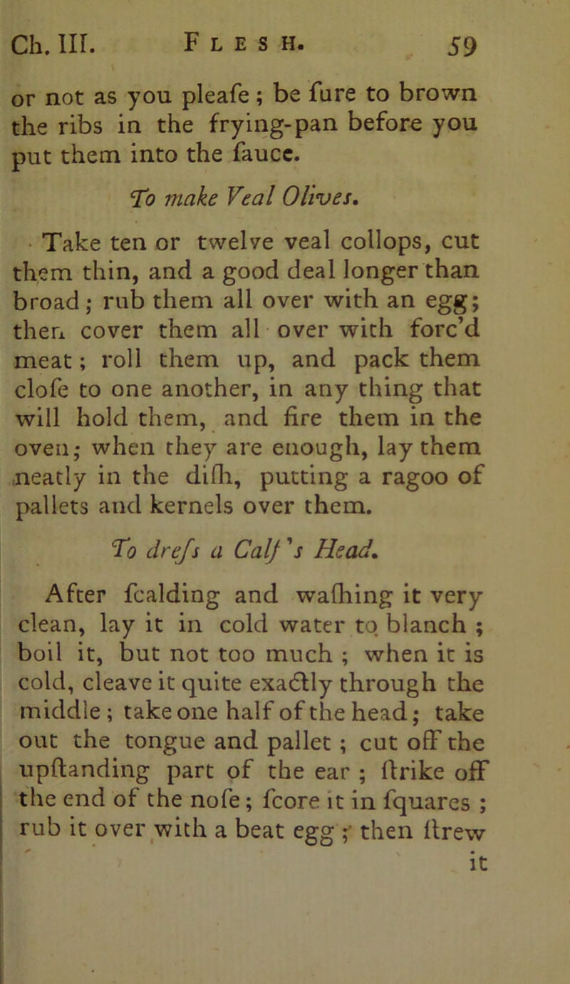 or not as you pleafe; be fure to brown the ribs in the frying-pan before you put them into the faucc. To make Veal Olives. Take ten or twelve veal collops, cut them thin, and a good deal longer than broad; rub them all over with an egg; then cover them all over with forc’d meat; roll them up, and pack them clofe to one another, in any thing that will hold them, and fire them in the oven; when they are enough, lay them neatly in the difli, putting a ragoo of pallets and kernels over them. To drejs a Calf's Head. After fcalding and wafhing it very clean, lay it in cold water to blanch ; boil it, but not too much ; when it is cold, cleave it quite exa<5tly through the middle ; take one half of the head; take out the tongue and pallet ; cut off the upftanding part of the ear ; Ifrike off the end of the nofe; fcore it in fquares ; rub it over with a beat egg ;• then ilrew it