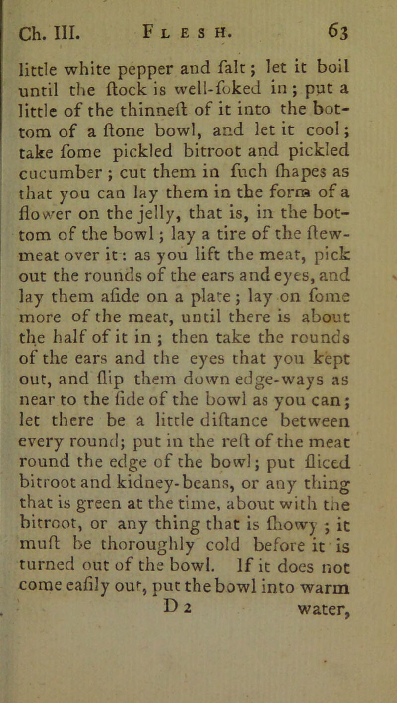 little white pepper and fait; let it boil until the flock is well-foked in ; put a little of the thinned of it into the bot- tom of a done bowl, and let it cool; take fome pickled bitroot and pickled cucumber ; cut them in fuch fhapes as that you can lay them in the form of a flower on the jelly, that is, in the bot- tom of the bowl; lay a tire of the dew- meat over it: as you lift the meat, pick out the rounds of the ears and eyes, and lay them aflde on a plate; lay on fome more of the meat, until there is about the half of it in ; then take the rounds of the ears and the eyes that you kept out, and flip them down edge-ways as near to the fide of the bowl as you can; let there be a little didance between every round; put in the red of the meat round the edge of the bowl; put fliced bitroot and kidney-beans, or any thing that is green at the time, about with the bitroot, or any thing that is fhowy ; it mud be thoroughly cold before it is turned out of the bowl. If it does not come eafily our, put the bowl into warm D 2 water,