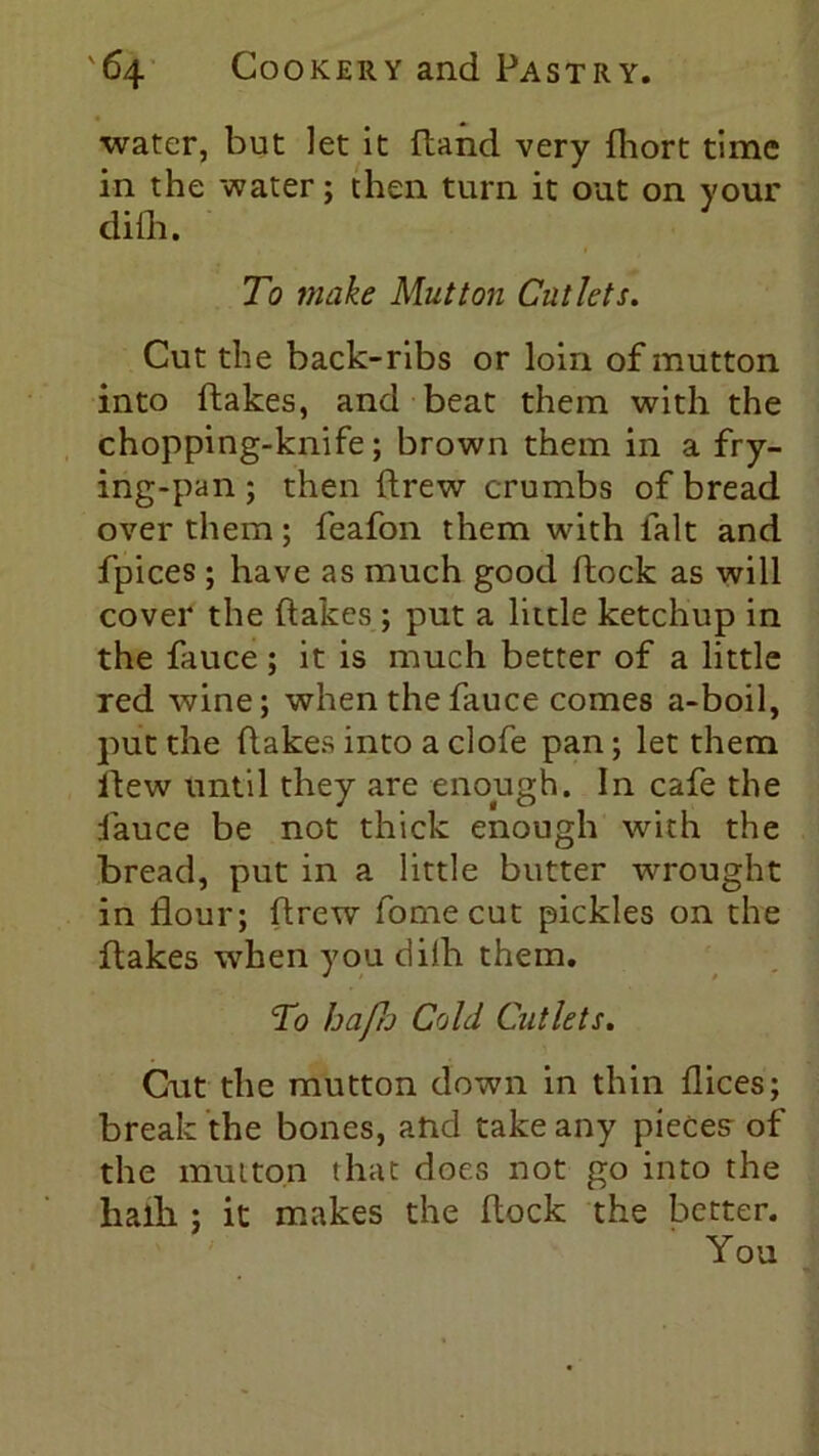 water, but let it (land very (hort time in the water; then turn it out on your di(h. To make Mutton Cutlets. Cut the back-ribs or loin of mutton into flakes, and beat them with the chopping-knife; brown them in a fry- ing-pan; then drew crumbs of bread over them; feafon them with lalt and fpices ; have as much good (lock as will cover the (lakes ; put a little ketchup in the fauce; it is much better of a little red wine; when the fauce comes a-boil, put the (lakes into a clofe pan; let them llew until they are enough. In cafe the fauce be not thick enough with the bread, put in a little butter wrought in flour; drew fornecut pickles on the dakes when you diih them. To hafu Cold Cutlets. Cut the mutton down in thin dices; break the bones, and take any pieces of the mutton that does not go into the halb ; it makes the dock the better. You