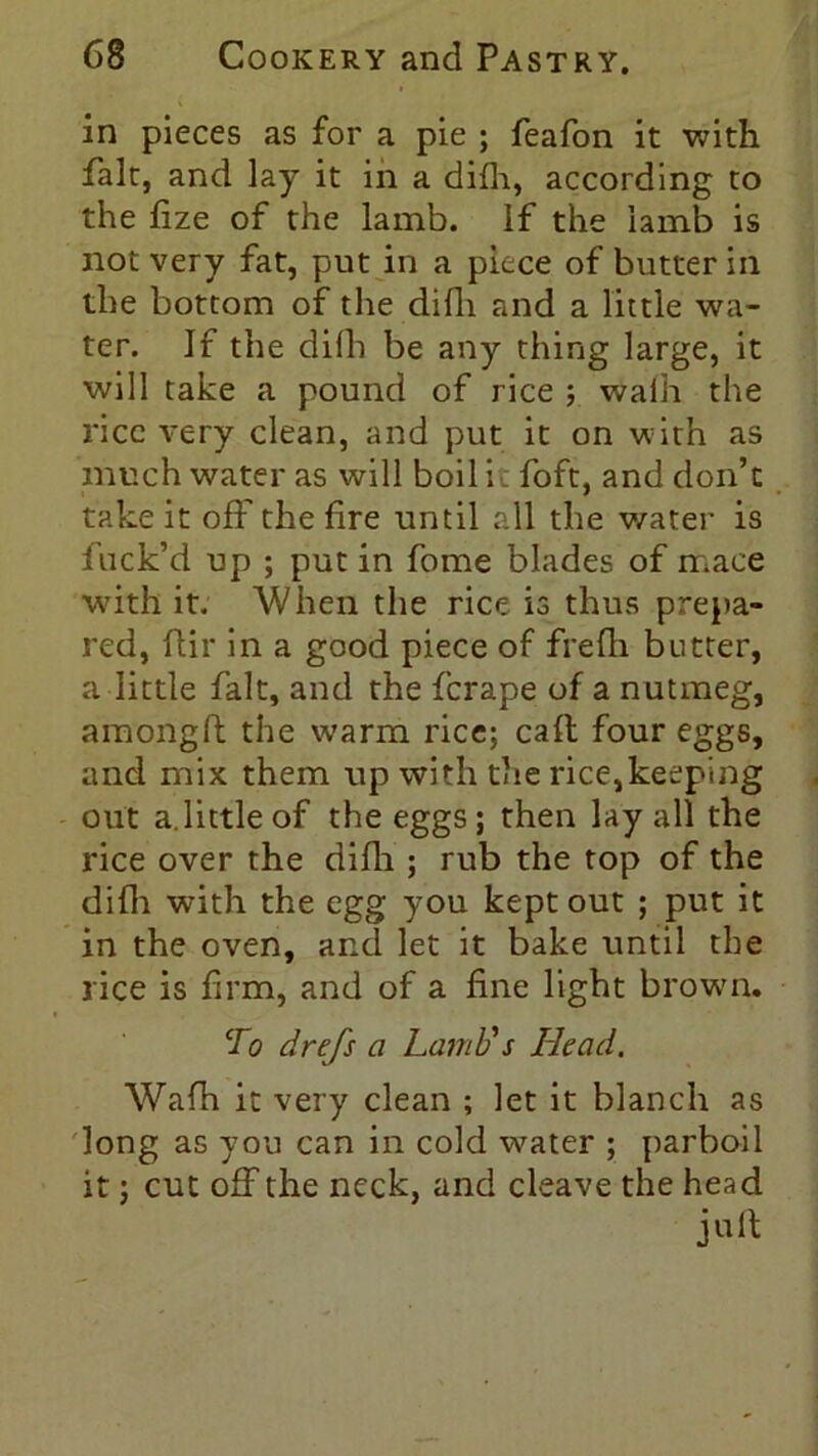 in pieces as for a pie ; feafon it with fait, and lay it in a difh, according to the fize of the lamb, if the iamb is not very fat, put in a piece of butter in the bottom of the difli and a little wa- ter. If the difh be any thing large, it will take a pound of rice ; walh the rice very clean, and put it on with as much water as will boil it foft, and don’t take it off the fire until all the water is fuck’d up ; put in fome blades of mace with it. When the rice is thus prepa- red, ftir in a good piece of frefh butter, a little fait, and the fcrape of a nutmeg, amongft the warm rice; call four eggs, and mix them up with the rice,keeping out a.little of the eggs ; then lay all the rice over the difli; rub the top of the difli with the egg you kept out ; put it in the oven, and let it bake until the rice is firm, and of a fine light brown. To drefs a Lamb's Head. Wafh it very clean ; let it blanch as long as you can in cold water ; parboil it; cut off the neck, and cleave the head juft