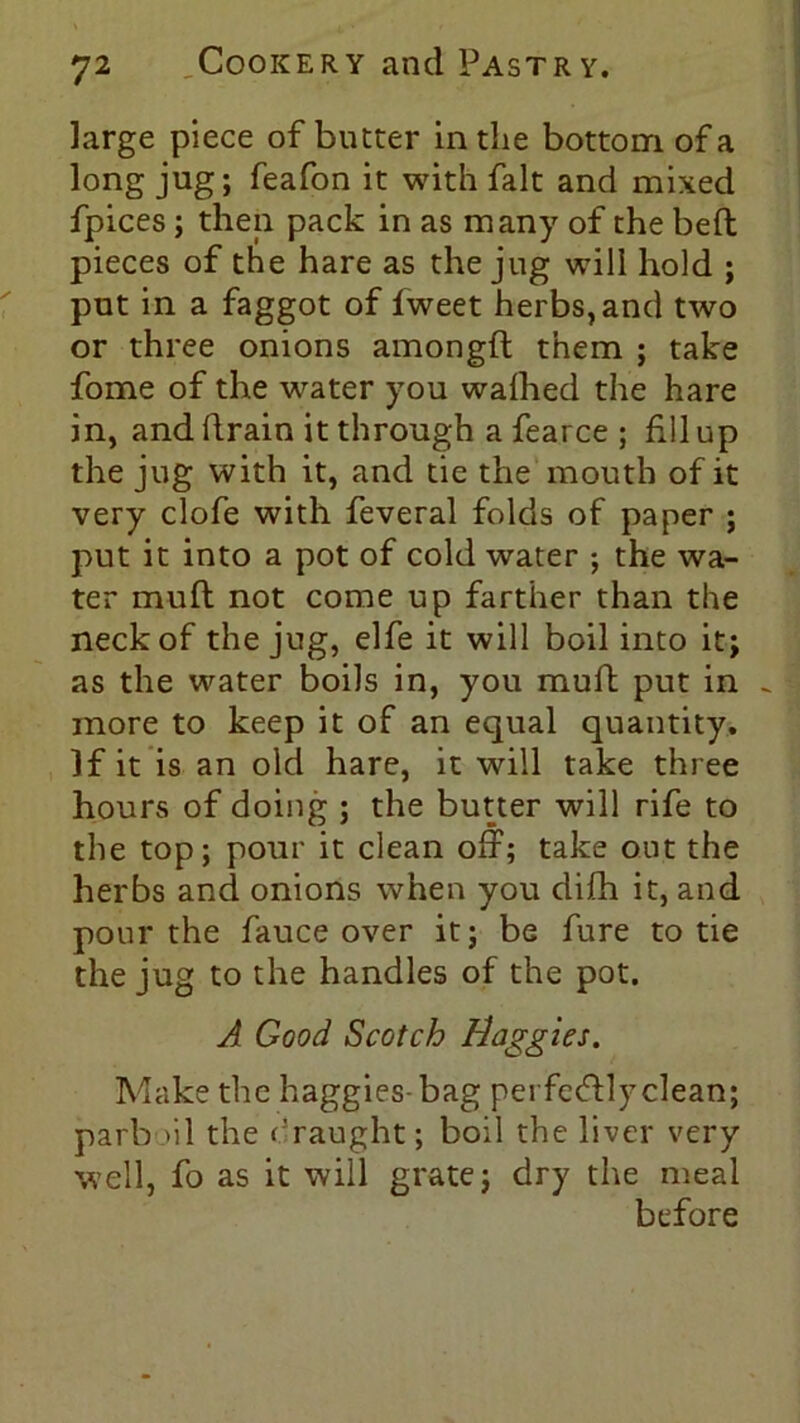 large piece of butter in the bottom of a long jug; feafon it with fait and mixed fpices; then pack in as many of the bed; pieces of the hare as the jug will hold ; put in a faggot of fweet herbs, and two or three onions amongft them ; take fome of the water you waihed the hare in, and drain it through a fearce ; fill up the jug with it, and tie the mouth of it very clofe with feveral folds of paper ; put it into a pot of cold water ; the wa- ter mud not come up farther than the neck of the jug, elfe it will boil into it; as the water boils in, you mud put in ~ more to keep it of an equal quantity. If it is an old hare, it will take three hours of doing ; the butter will rife to the top; pour it clean off; take out the herbs and onions when you difh it, and pour the fauce over it; be fure to tie the jug to the handles of the pot. A Good Scotch Haggles. Make the baggies- bag pei fefflyclean; parb ul the draught; boil the liver very well, fo as it will grate; dry the meal before