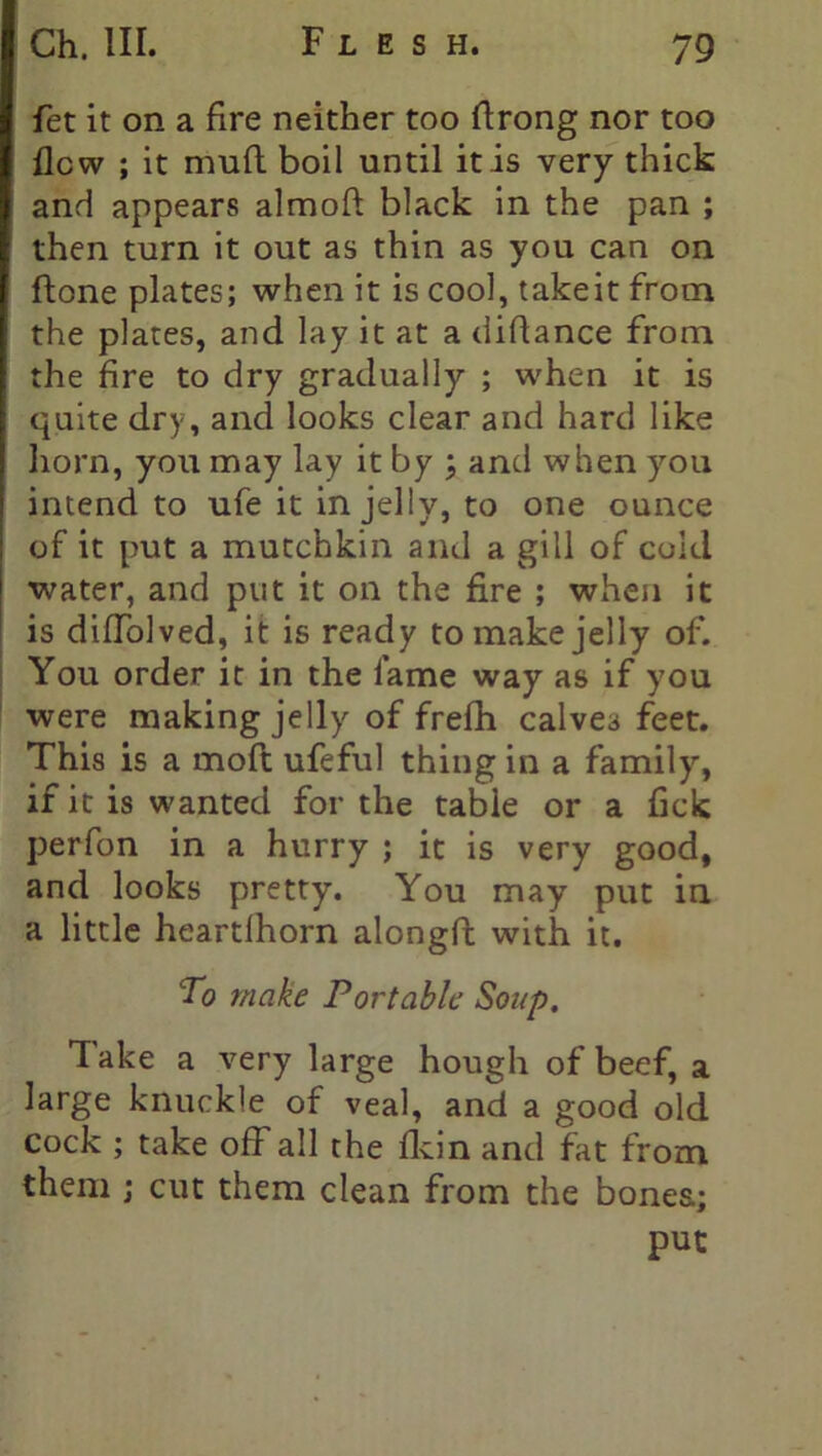 fet it on a fire neither too ftrong nor too flew ; it mufl boil until it is very thick and appears almoft black in the pan ; then turn it out as thin as you can on (tone plates; when it is cool, takeit from the plates, and lay it at a diflance from the fire to dry gradually ; when it is quite dry, and looks clear and hard like horn, you may lay it by ; and when you intend to ufe it in jelly, to one ounce of it put a mutchkin and a gill of cold water, and put it on the fire ; when it is diflolved, it is ready to make jelly of. You order it in the lame way as if you were making jelly of frefh calves feet. This is a moft ufeful thing in a family, if it is wanted for the table or a fick perfon in a hurry ; it is very good, and looks pretty. You may put in a little heartlhorn alongft with it. To make Portable Soup. 1 ake a very large hough of beef, a large knuckle of veal, and a good old cock ; take off all the fldn and fat from them ; cut them clean from the bones; put