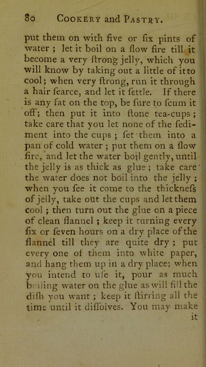 put them on with five or fix pints of water ; let it boil on a flow fire till it become a very flrong jelly, which you will know by taking out a little of it to cool; when very flrong, run it through a hair fearce, and let it fettle. If there is any fat on the top, be fure to fcum it off; then put it into (lone tea-cups; take care that you let none of the fedi- ment into the cups ; fer them into a pan of cold water ; put them on a flow fire, and let the water boil gently, until the jelly is as thick as glue; take care' the water does not boil into the jelly ; when you fee it come to the thicknefs of jelly, take out the cups and let them cool ; then turn out the glue on a piece of clean flannel ; keep it turning every fix or feven hours on a dry place of the flannel till they are quite dry ; put every one of them into white paper, and hang them up in a dry place; when you intend to ufe it, pour as much b ding water on the glue as will fill the difh you want ; keep it (lin ing all the time until it diffolves. You may make