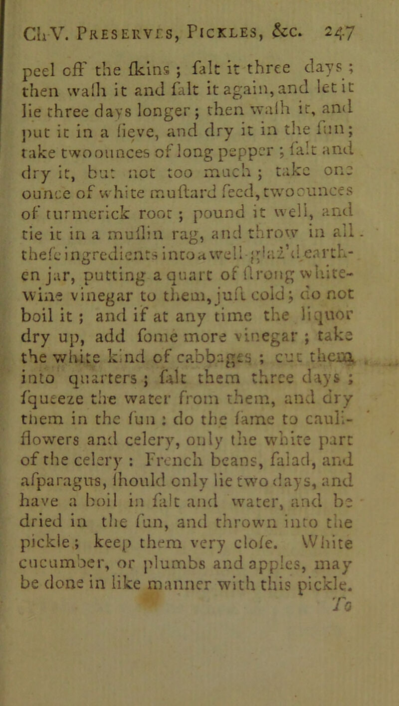 peel ofF the fluns ; fait it three days ; then wafli it and fait it again, and let it lie three days longer; then walh it, and put it in a (ieve, and dry it in the fun; take two ounces of long pepper ; fait and dry it, but not too much ; take one ounce of white muftard feed,twoonnces of turtnerick root ; pound it well, and tie it in a mullin rag, and throw in all t hef'e i ngredi cuts i nco a wel 1 • g! ai\fea r th- en jar, putting a quart of ftrong white- wine vinegar to them, juft cold; do not boil it ; and if at any time the liquor dry up, add fome more vinegar ; take the white kind of cabbages ; cut them, into quarters ; fait them three days ; fqueeze the water from them, and dry them in the fun : do the fame to cauli- flowers and celery, only the white part of the celery : French beans, faiad, and afparagus, ihould only lie two days, and have a boil in fait and water, and be dried in the fun, and thrown into the pickle; keep them very clofe. White cucumber, or plumbs and apples, may be done in like manner with this pickle.