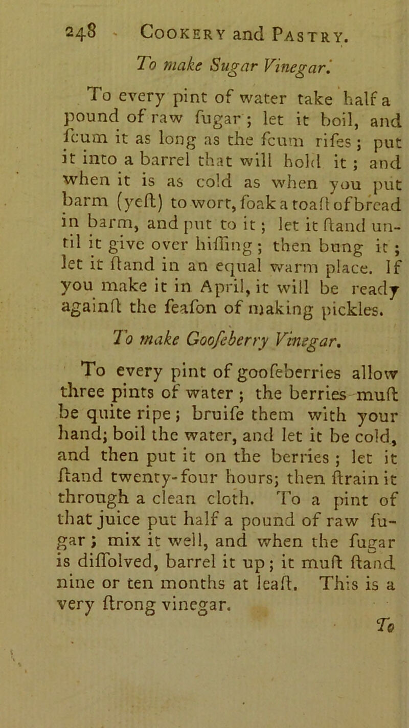 To make Sugar Vinegar To every pint of water take half a pound of raw fugar ; let it boil, and feum it as long as the fcum rifes; put it into a barrel that will hold it ; and when it is as cold as when you put barm (yell) to wort, foak a toad of bread in barm, and put to it; let it hand un- til it give over hiding ; then bung it ; let it hand in an equal warm place. If you make it in April, it will be ready againd the feafon of making pickles. To make Goofeberry Vinegar. To every pint of goofeberries allow three pints of water ; the berries mud be quite ripe; bruife them with your hand; boil the water, and let it be cold, and then put it on the berries ; let it Hand twenty-four hours; then drain it through a clean cloth. To a pint of that juice put half a pound of raw fu- gar ; mix it well, and when the fugar is diffolved, barrel it up; it mud dand nine or ten months at lead. This is a very drong vinegar.