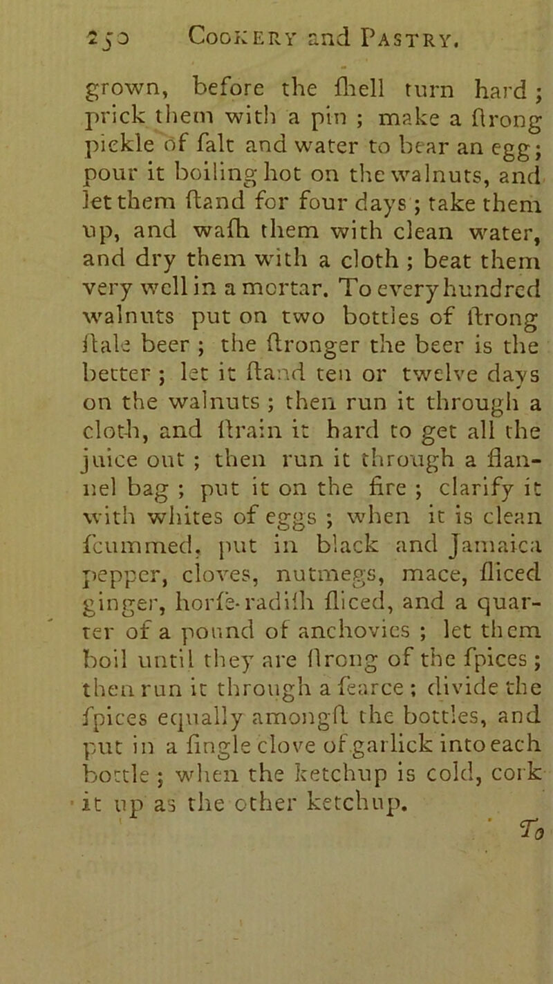 grown, before the fhell turn hard ; prick them with a pin ; make a Prong piekle of fait and water to bear an egg; pour it boiling hot on the walnuts, and Jet them ftand for four days ; take them up, and wafh them with clean water, and dry them with a cloth ; beat them very well in a mortar. To every hundred walnuts put on two bottles of Prong Pale beer ; the Pronger the beer is the better ; let it Pand ten or twelve days on the walnuts ; then run it through a cloth, and Prain it hard to get all the juice out ; then run it through a flan- nel bag ; put it on the fire ; clarify it with whites of eggs ; when it is clean fcummed. put in black and Jamaica pepper, cloves, nutmegs, mace, fliced ginger, horfe-radilh fliced, and a quar- ter of a pound of anchovies ; let them boil until they are llrcng of the fpices ; then run it through a Pearce ; divide the fpices equally amongp the bottles, and put in a Angle clove of garlick into each bottle ; when the ketchup is cold, cork it up as the other ketchup. ' T0