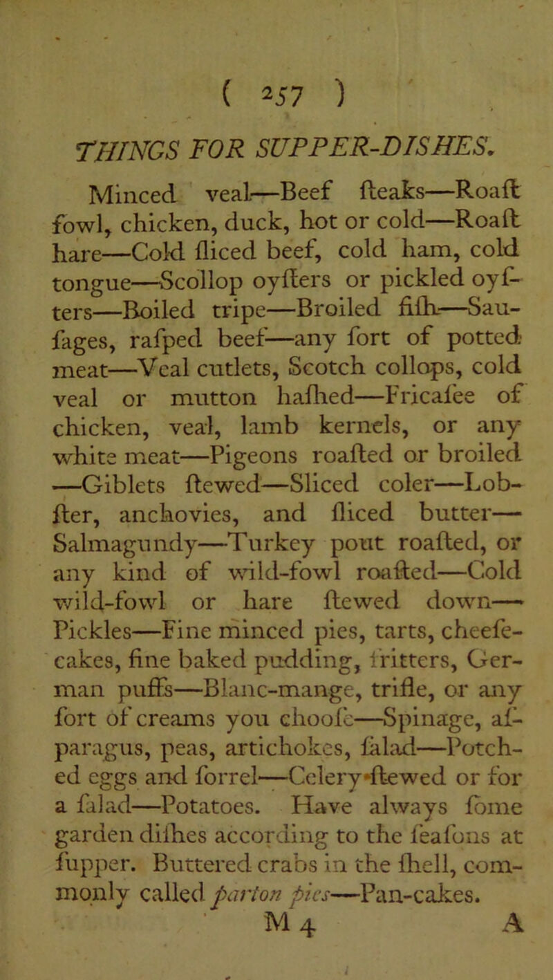 ( *57 ) THINGS FOR SUPPER-DISHES. Minced veal—Beef (leaks—Road fowl, chicken, duck, hot or cold—Road hare—Cold diced beef, cold ham, cold tongue—Scollop oyders or pickled oyf- ters—Boiled tripe—Broiled fi(h—Sau- fages, rafpecl beef—any fort of potted meat—Veal cutlets, Scotch collops, cold veal or mutton hafhed—Fricafee of chicken, veal, lamb kernels, or any white meat—Pigeons roaded or broiled —Giblets dewed—Sliced coler—Lob- der, anchovies, and diced butter— Salmagundy—Turkey pout roaded, or any kind of wild-fowl roaded—Cold wild-fowl or hare dewed down— Pickles—Fine minced pies, tarts, cheefe- cakes, fine baked pudding, fritters, Ger- man puffs—Blanc-mange, tride, or any fort of creams you ehoofe—Spinage, a(- paragus, peas, artichokes, lalad—Botch- ed eggs and forrel—Cclery*dewed or for a falad—Potatoes. Have always (bine garden diih.es according to the feafons at (upper. Buttered crabs in the (hell, com- monly called parton pics—Pan-cakes.