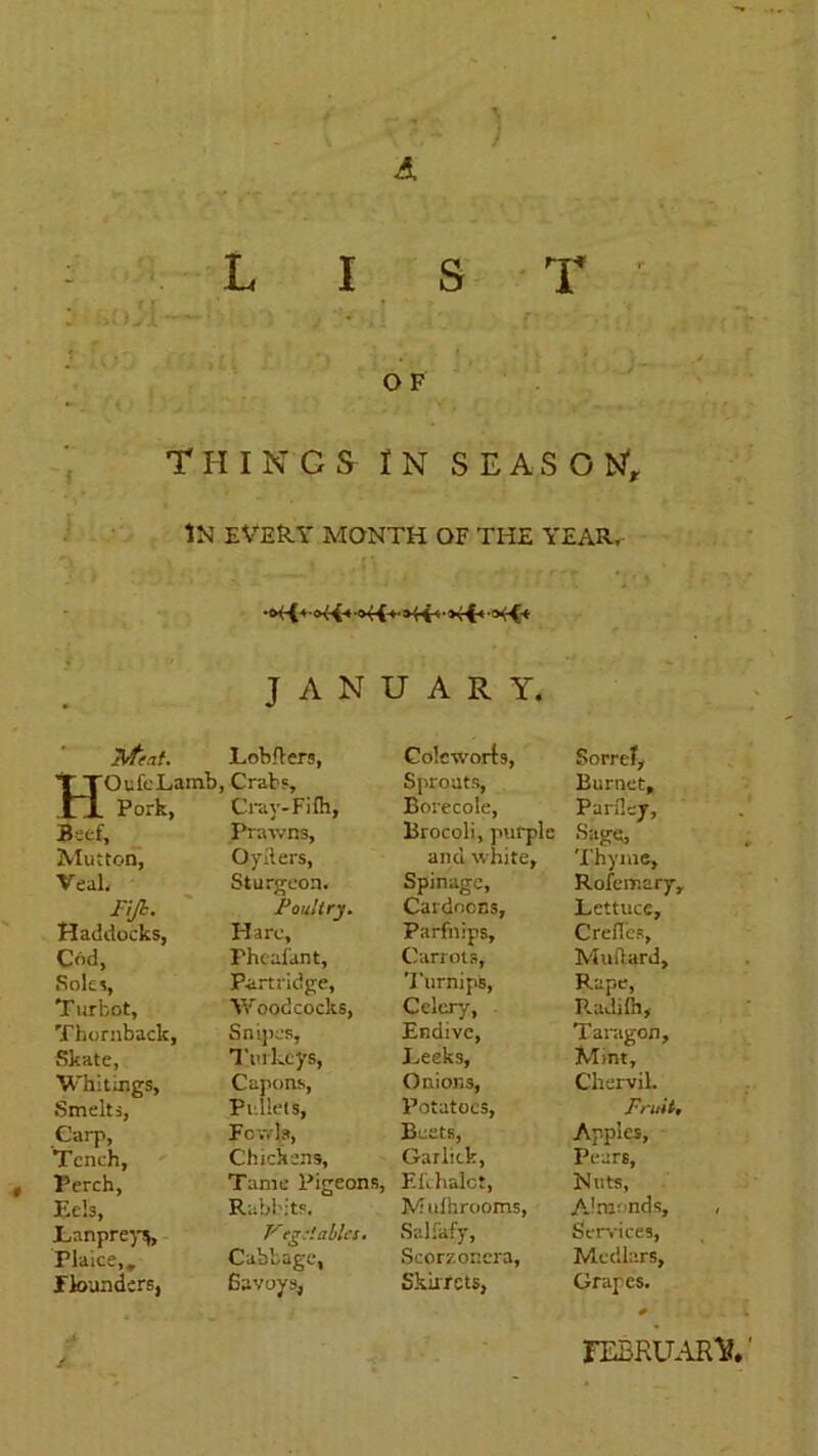 •) A LIST r ? . V* '*> *v' ' J * ■ : f O F THINGS IN SEASON1, IN’ EVERY MONTH OF THE YEAR, i ' iVteat. JANUARY. Lobflers, Colcworts, Sorrel, T TOufcLamb, Crabs, Sprouts, Burnet, XT Pork, Cray-Filh, Borecole, Parflcj, Beef, Prawns, Brocoli, purple bage, Thyme, Mutton, Oyiters, and w hite. Veal, Sturgeon. Spinagc, Rofcmary, Fiji. Poultry. Cardoons, Lettuce, Haddocks, Hare, Parfnips, Crefles, Cod, Phcafant, Carrots, Mutlard, Soles, Partridge, Turnips, Rape, Radilh, T urbot. Y/oodcocks, Celery, Thornback, Snipes, Endive, Taragon, Skate, Turkeys, Eeeks, Mint, Whittngs, Capons, Onions, Chervil. Smelts, Pullets, Potatoes, Fruit, Carp, Fowls, Beets, Garlick, Apples, Tench, Chickens, Pears, Perch, Tame Pigeons, Efehalct, Nuts, Eels, Rabbits. Mulhrooms, AJmonds, Eanprey*, Veg:! ablcs. Salfafy, Services, rlaice,. Cabbage, Scorzor.era, Medlars, flounders, Savoys, Skirrcts, Grapes. FEBRUARY