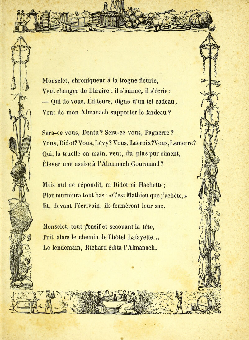 Monselet, chroniqueur à la trogne fleurie, Veut changer de libraire : il s’anime, il s’écrie : — Qui de vous, Éditeurs, digne d’un tel cadeau, Veut de mon Almanach supporter le fardeau ? Sera-ce vous, Dentu? Sera-ce vous, Pagnerre? Vous, Didol? Vous,Lévy? Vous, Lacroix?Vous,Lemerre? Qui, la truelle en main, veut, du plus pur ciment, Élever une assise à l’Almanach Gourmand? Mais nul ne répondit, ni Didot ni Hachette; Plon murmura tout bas : «C’est Mathieu que j’achète,» Et, devant l’écrivain, ils fermèrent leur sac. Monselet, tout jTlensif et secouant la tête. Prit alors le chemin de l’hôtel Lafayette... Le lendemain, Richard édita l’Almanach.