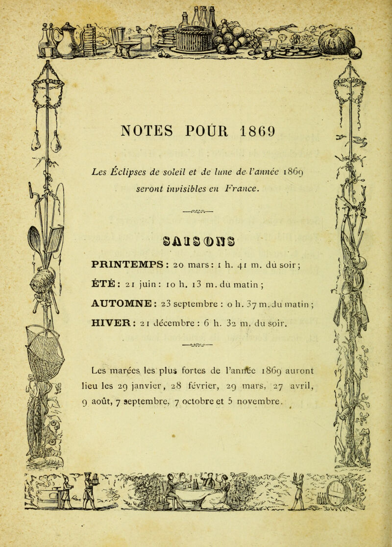 wü NOTES POÜR 1869 Les Éclipses de soleil et de lune de Vannée 1869 seront invisibles en France. -e^S{=Sr PRINTEMPS : 20 mars: i h. 41 m. du soir; ÉTÉ: 21 juin : 10 h. 13 m. du matin ; AUTOMNE : 23 septembre : o h. 87 m. du matin ; HIVER: 21 décembre: 6 h. 32 m. du soir. Les marées les plus fortes de l’anrfée 1869 auront lieu les 29 janvier, 28 février, 29 mars, 27 avril, 9 août, 7 septembre, 7 octobre et 5 novembre. *r t i >r_ V T S \s.-c