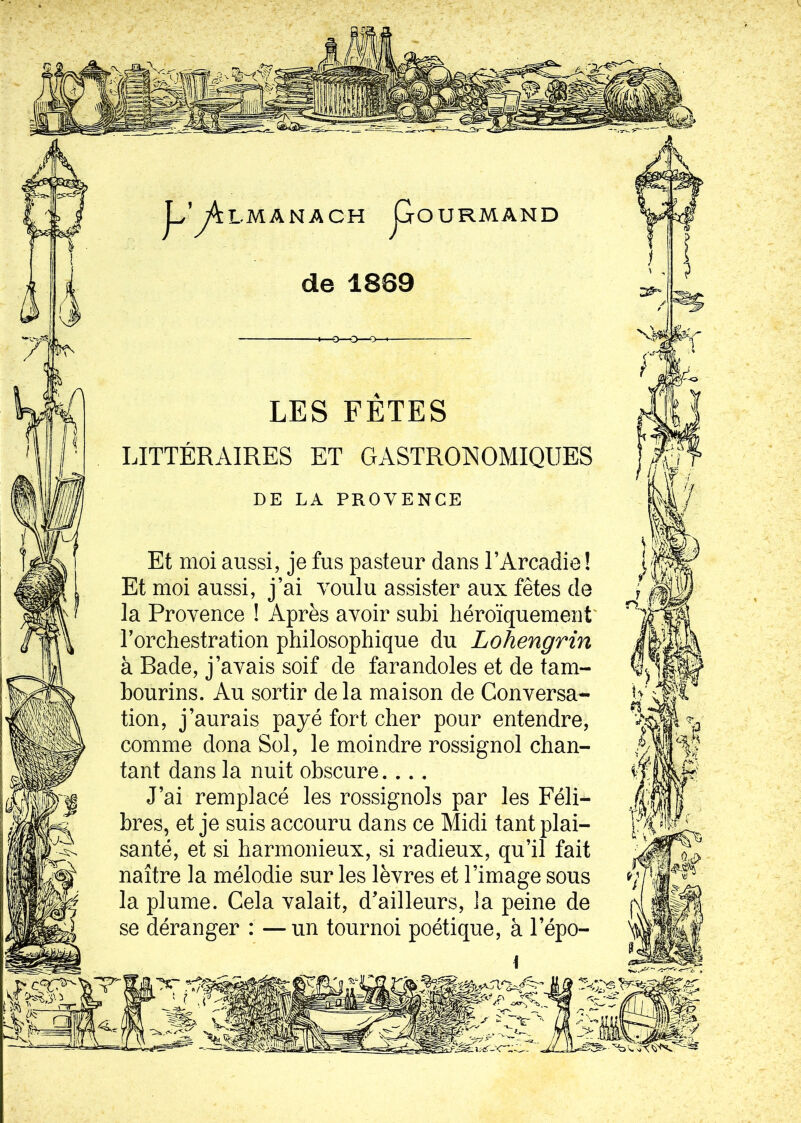 OURMAND LMANACH de 1889 LES FETES LITTÉRAIRES ET GASTRONOMIQUES DE LA PROVENCE Et moi aussi, je fus pasteur dans l’Arcadie ! Et moi aussi, j’ai voulu assister aux fêtes de la Provence ! Après avoir subi héroïquement' l’orchestration philosophique du Lohengr'in à Rade, j’avais soif de farandoles et de tam- bourins. Au sortir delà maison de Conversa- tion, j’aurais payé fort cher pour entendre, comme dona Sol, le moindre rossignol chan- tant dans la nuit obscure. .. . J’ai remplacé les rossignols par les Féli- bres, et je suis accouru dans ce Midi tant plai- santé, et si harmonieux, si radieux, qu’il fait naître la mélodie sur les lèvres et l’image sous la plume. Cela valait, d’ailleurs, la peine de se déranger : —un tournoi poétique, à l’épo-
