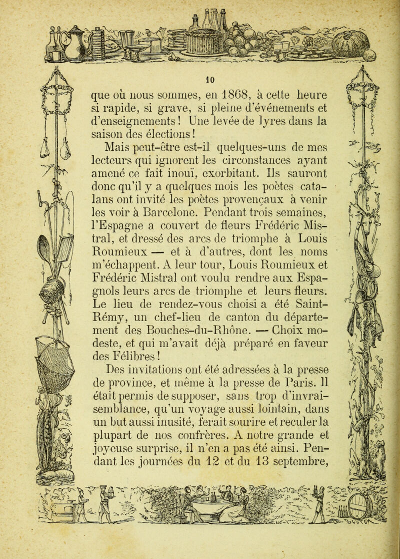 que où nous sommes, en 1868, à cette heure si rapide, si grave, si pleine d’événements et d’enseignements ! Une levée de lyres dans la saison des élections ! Mais peut-être est-il quelques-uns de mes lecteurs qui ignorent les circonstances ayant amené ce fait inouï, exorbitant. Us sauront donc qu’il y a quelques mois les poètes cata- lans ont invité les poètes provençaux à venir les voir à Barcelone. Pendant trois semaines, l’Espagne a couvert de fleurs Frédéric Mis- tral, et dressé des arcs de triomphe à Louis Roumieux — et à d’autres, dont les noms m’échappent. A leur tour, Louis Roumieux et Frédéric Mistral ont voulu rendre aux Espa- gnols leurs arcs de triomphe et leurs fleurs. Le lieu de rendez-vous choisi a été Saint- Rémy, un chef-lieu de canton du départe- ment des Bouches-du-Rhône. — Choix mo- deste, et qui m’avait déjà préparé en faveur des Félibres ! Des invitations ont été adressées à la presse de province, et même à la presse de Paris. 11 était permis de supposer, sans trop d’invrai- semblance, qu’un voyage aussi lointain, dans un but aussi inusité, ferait sourire et reculer la plupart de nos confrères. A notre grande et joyeuse surprise, il n’en a pas été ainsi. Pen- dant les journées du 12 et du 13 septembre, - - *:'-*âlÊËÊÊÊÊÊlÊàÊÊ»Êl*ÈÈh