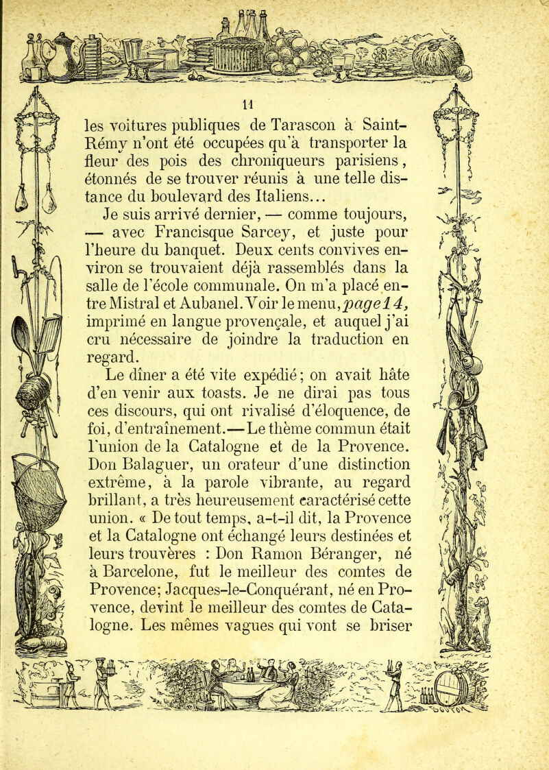 les voitures publiques de Tarascon à Saint- Rémy n’ont été occupées qu’à transporter la fleur des pois des chroniqueurs parisiens, étonnés de se trouver réunis à une telle dis- tance du boulevard des Italiens... Je suis arrivé dernier, — comme toujours, — avec Francisque Sarcey, et juste pour l’heure du banquet. Deux cents convives en- viron se trouvaient déjà rassemblés dans la salle de l’école communale. On m’a placé en- tre Mistral et Aubanel. Yoir le menu,page 14, imprimé en langue provençale, et auquel j’ai cru nécessaire de joindre la traduction en regard. Le dîner a été vite expédié ; on avait bâte d’en venir aux toasts. Je ne dirai pas tous ces discours, qui ont rivalisé d’éloquence, de foi, d’entraînement.—Le thème commun était l'union de la Catalogne et de la Provence. Don Balaguer, un orateur d’une distinction extrême, à la parole vibrante, au regard brillant , a très heureusement caractérisé cette union. « De tout temps, a-t-il dit, la Provence et la Catalogne ont échangé leurs destinées et leurs trouvères : Don Ramon Béranger, né à Barcelone, fut le meilleur des comtes de Provence; Jacques-le-Conquérant, né en Pro- vence, devint le meilleur des comtes de Cata- logne. Les mêmes vagues qui vont se briser