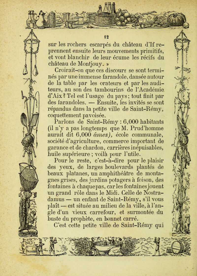 sur les rochers escarpés du château d’If re- prennent ensuite leurs mouvements primitifs, et vont blanchir de leur écume les récifs du château de Montjouy. » Croirait-on que ces discours se sont termi- nés par une immense farandole, dansée autour de la table par les orateurs et par les audi- teurs, au son des tambourins de l’Académie. d’Aix? Tel est l’usage du pays; tout finit par des farandoles. — Ensuite, les invités se sont répandus dans la petite ville de Saint-Rémy, coquettement pavoisée. Parlons de Saint-Rémy : 6,000 habitants (il n’y a pas longtemps que M. Prud’homme aurait dit 6,000 âmes), école communale, société d’agriculture, commerce important de garance et de chardon, carrières inépuisables, huile supérieure ; voilà pour l’utile. Pour le reste, c’est-à-dire pour le plaisir des yeux, de larges boulevards plantés de beaux platanes, un amphithéâtre de monta- gnes grises, des jardins potagers à foison, des fontaines à chaquepas, car les fontaines jouent un grand rôle dans le Midi. Celle de Nostra- damus — un enfant de Saint-Rémy, s’il vous plaît — est située au milieu de la ville, à l’an- gle d’un vieux carrefour, et surmontée du buste du prophète, en bonnet carré. C’est cette petite ville de Saint-Rémy qui