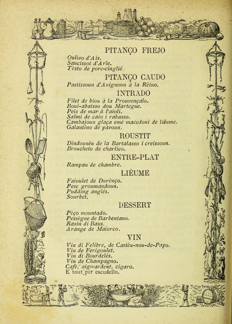 PITANCO FREJO Ô Oulivo d’A is. Saucissot d’A rie. T est o de porc-cinglié. PITANCO CAUDO Pastissoun d’Avignoun à la Rèino. INTRADO Filet de biou à la Prouvençalo. Boui-abaisso dou Martegue. Peis de marà Vaioli. Salmi de caio i rabasso. Cambajoun glaça emé macedoni de liéume. Galantino de pavoun. ROUSTIT Dindounèu de la Bartalasso i creissoun. Broucheto de charlico. ENTRE-PLAT Rampau de chambre. LIÉUME Faioulet de Durènço. Pese groumandoun. Pudding anglés. Sourbet. DESSERT Pèço mountado. Pessegue de Barbentano. Rasin di Baus. A range de Maiorco. VIN Vin di Felibre, de Castèu-nou-de-Papo. Vin de Ferigoulet. Vin di Bourdelés. Vin de Champagno. Café* ai go-ardent, cigaro. E tourpèr escudello.