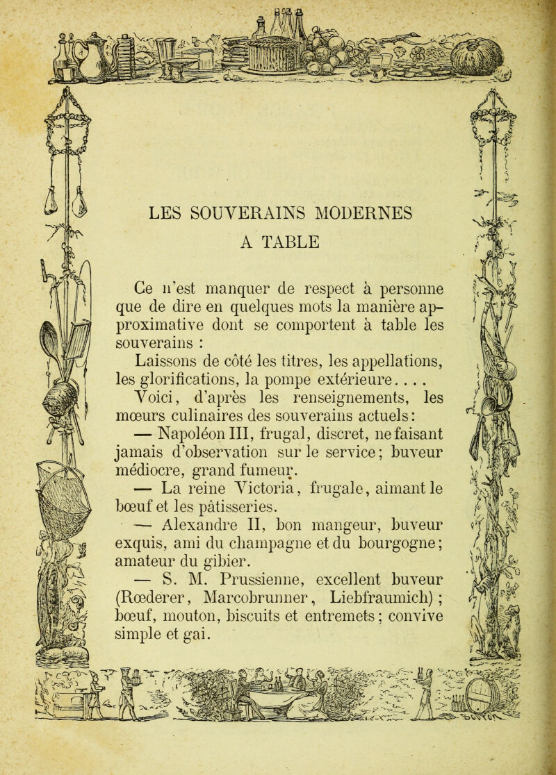 LES SOUVERAINS MODERNES A TABLE Ce n’est manquer de respect à personne que de dire en quelques mots la manière ap- proximative dont se comportent à table les souverains : Laissons de côté les titres, les appellations, les glorifications, la pompe extérieure. . . . Voici, d’après les renseignements, les mœurs culinaires des souverains actuels : — Napoléon III, frugal, discret, ne faisant jamais d’observation sur le service ; buveur médiocre, grand fumeur. — La reine Victoria, frugale, aimant le bœuf et les pâtisseries. — Alexandre II, bon mangeur, buveur exquis, ami du champagne et du bourgogne; amateur du gibier. — S. M. Prussienne, excellent buveur (Rœderer, Marcobrunner, Liebfraumich) ; bœuf, mouton, biscuits et entremets; convive simple et gai.