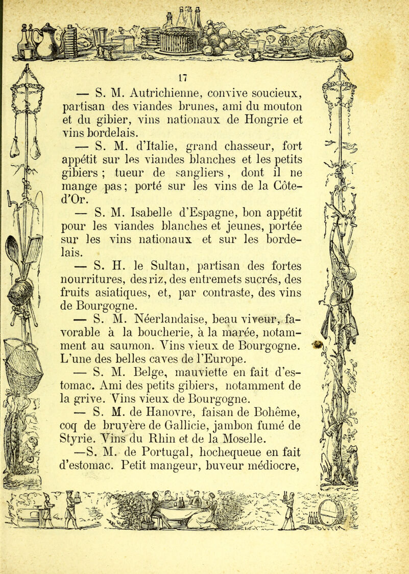 — S. M. Autrichienne, convive soucieux, partisan des viandes brunes, ami du mouton et du gibier, vins nationaux de Hongrie et vins bordelais. — S. M. d’Italie, grand chasseur, fort appétit sur les viandes blanches et les petits gibiers ; tueur de sangliers, dont il ne mange pas ; porté sur les vins de la Côte- d'Or. — S. M. Isabelle d’Espagne, bon appétit pour les viandes blanches et jeunes, portée sur les vins nationaux et sur les borde- lais. — S. H. le Sultan, partisan des fortes nourritures, des riz, des entremets sucrés, des fruits asiatiques, et, par contraste, des vins de Bourgogne. — S. M. Néerlandaise, beau viveur, fa- vorable à la boucherie, à la marée, notam- ment au saumon. Vins vieux de Bourgogne. L’une des belles caves de l’Europe. — S. M. Belge, mauviette en fait d’es- tomac. Ami des petits gibiers, notamment de la grive. Vins vieux de Bourgogne. — S. M. de Hanovre, faisan de Bohême, coq de bruyère de Gallicie, jambon fumé de Styrie. Vins du Rhin et de la Moselle. —S. M. de Portugal, hochequeue en fait d’estomac. Petit mangeur, buveur médiocre,