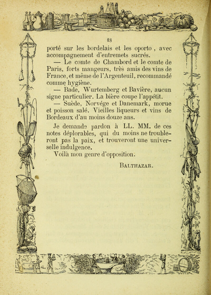 1 m porté sur les bordelais et les oporto , avec accompagnement d’entremets sucrés. — Le comte de Chambord et le comte de Paris, forts mangeurs, très amis des vins de France, et même de l’Argenteuil, recommandé comme hygiène. — Bade, Wurtemberg et Bavière, aucun signe particulier. La bière coupe l’appétit. — Suède, Norvège et Danemark, morue et poisson salé. Vieilles liqueurs et vins de Bordeaux d’au moins douze ans. Je demande pardon à LL. MM. de ces notes déplorables, qui du moins ne trouble- ront pas la paix, et trouveront une univer- selle indulgence. Voilà mon genre d’opposition. Balthazar. h ( * • vl V- ^ m'w^o. Lit JS -, . ~v f y u Ir x '- y Jjl S à