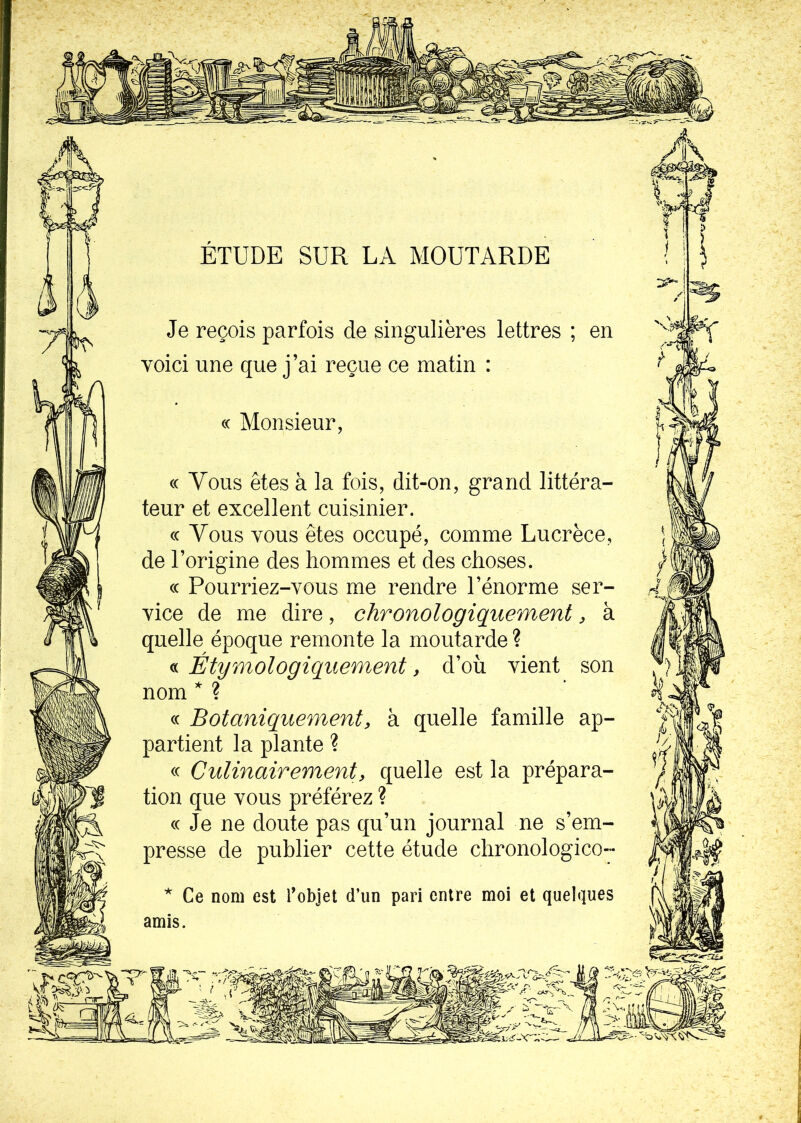 ÉTUDE SUR LA MOUTARDE Je reçois parfois de singulières lettres ; en voici une que j’ai reçue ce matin : « Monsieur, « Vous êtes à la fois, dit-on, grand littéra- teur et excellent cuisinier. cc Vous vous êtes occupé, comme Lucrèce, de l’origine des hommes et des choses. cc Pourriez-vous me rendre l’énorme ser- vice de me dire, chronologiquement, à quelle époque remonte la moutarde ? « Étymologiquement y d’où vient son nom * ? « Botaniquement> à quelle famille ap- partient la plante ? « Culinairement, quelle est la prépara- tion que vous préférez ? cc Je ne doute pas qu’un journal ne s’em- presse de publier cette étude chronologico- * Ce nom est l’objet d’un pari entre moi et quelques amis.