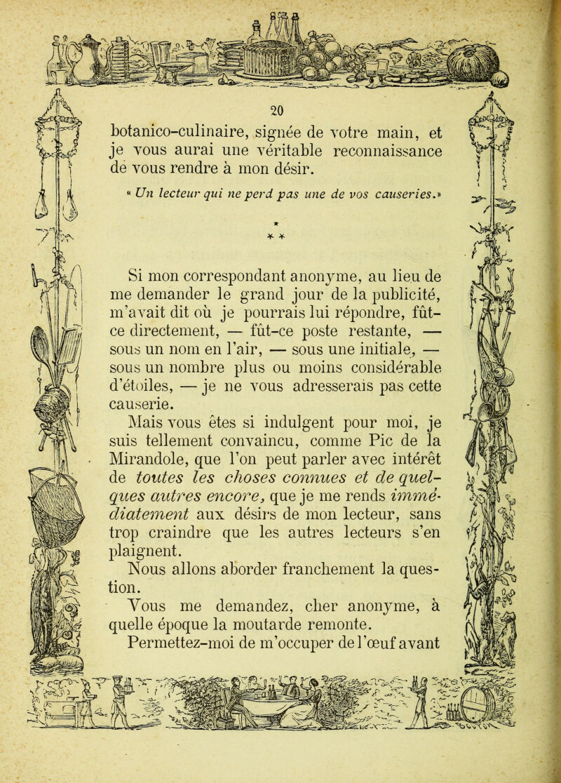 botanico-culinaire, signée de votre main, et je vous aurai une véritable reconnaissance de vous rendre à mon désir. « Un lecteur qui ne perd pas une de vos causeries.» * Si mon correspondant anonyme, au lieu de me demander le grand jour de la publicité, m’avait dit où je pourrais lui répondre, fût- ce directement, — fût-ce poste restante, — sous un nom en l’air, — sous une initiale, — sous un nombre plus ou moins considérable d’étoiles, — je ne vous adresserais pas cette causerie. Mais vous êtes si indulgent pour moi, je suis tellement convaincu, comme Pic de la Mirandole, que l’on peut parler avec intérêt de toutes les choses connues et de quel- ques autres encore, que je me rends immé- diatement aux désirs de mon lecteur, sans trop craindre que les autres lecteurs s’en plaignent. Nous allons aborder franchement la ques- tion. Vous me demandez, cher anonyme, à quelle époque la moutarde remonte. Permettez-moi de m’occuper de l’œuf avant