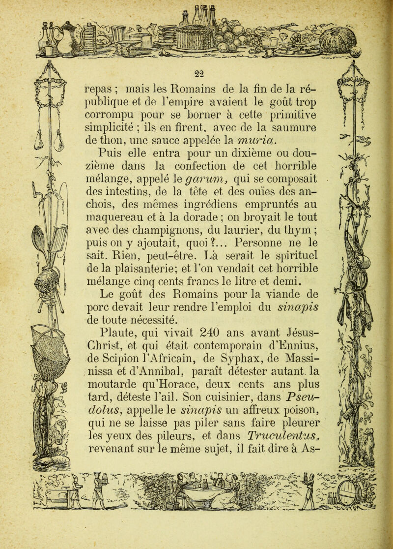 lîfs «BS, 22 repas ; mais les Romains de la fin de la ré- publique et de l’empire avaient le goût trop corrompu pour se borner à cette primitive simplicité ; ils en firent, avec de la saumure de thon, une sauce appelée la muria. Puis elle entra pour un dixième ou dou- zième dans la confection de cet horrible mélange, appelé le g arum, qui se composait des intestins, de la tête et des ouïes des an- chois, des mêmes ingrédiens empruntés au maquereau et à la dorade ; on broyait le tout avec des champignons, du laurier, du thym ; puis on y ajoutait, quoi?... Personne ne le sait. Rien, peut-être. Là serait le spirituel de la plaisanterie; et l’on vendait cet horrible mélange cinq cents francs le litre et demi. Le goût des Romains pour la viande de porc devait leur rendre l’emploi du sinapis de toute nécessité. Plaute, qui vivait 240 ans avant Jésus- Christ, et qui était contemporain d’Ennius, de Scipion l’Africain, de Syphax, de Massi- nissa et d’Annibal, paraît détester autant, la moutarde qu’Horace, deux cents ans plus tard, déteste l’ail. Son cuisinier, dans Pseu- dolus, appelle le sinapis un affreux poison, qui ne se laisse pas piler sans faire pleurer les yeux des pileurs, et dans Truculentus* revenant sur le même sujet, il fait dire à As- i f,! j S- , ■cr' '•> .#