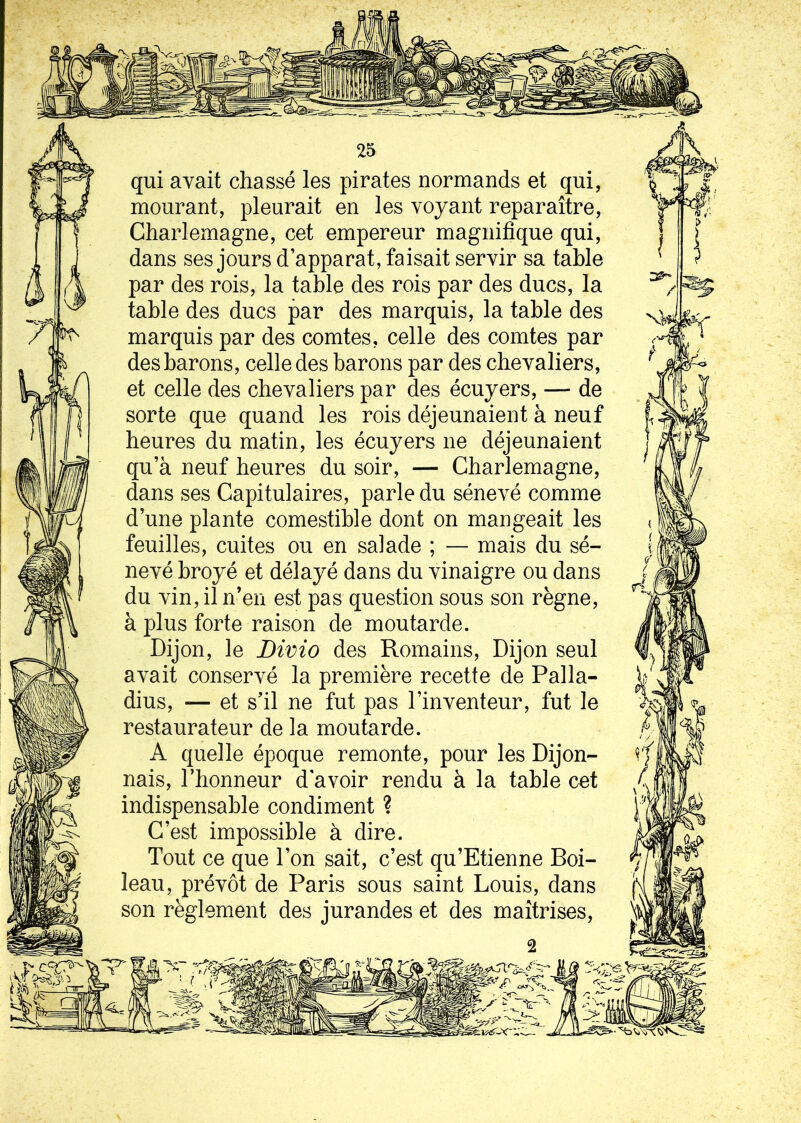 qui avait chassé les pirates normands et qui, mourant, pleurait en les voyant reparaître, Charlemagne, cet empereur magnifique qui, dans ses jours d’apparat, faisait servir sa table par des rois, la table des rois par des ducs, la table des ducs par des marquis, la table des marquis par des comtes, celle des comtes par des barons, celle des barons par des chevaliers, et celle des chevaliers par des écuyers, — de sorte que quand les rois déjeunaient à neuf heures du matin, les écuyers ne déjeunaient qu’à neuf heures du soir, — Charlemagne, dans ses Capitulaires, parle du sénevé comme d’une plante comestible dont on mangeait les feuilles, cuites ou en salade ; — mais du sé- nevé broyé et délayé dans du vinaigre ou dans du vin, il n’en est pas question sous son règne, à plus forte raison de moutarde. Dijon, le Divio des Romains, Dijon seul avait conservé la première recette de Palla- dius, -— et s’il ne fut pas l’inventeur, fut le restaurateur de la moutarde. A quelle époque remonte, pour les Dijon- nais, l’honneur d'avoir rendu à la table cet indispensable condiment ? C’est impossible à dire. Tout ce que l’on sait, c’est qu’Etienne Boi- leau, prévôt de Paris sous saint Louis, dans son règlement des jurandes et des maîtrises,