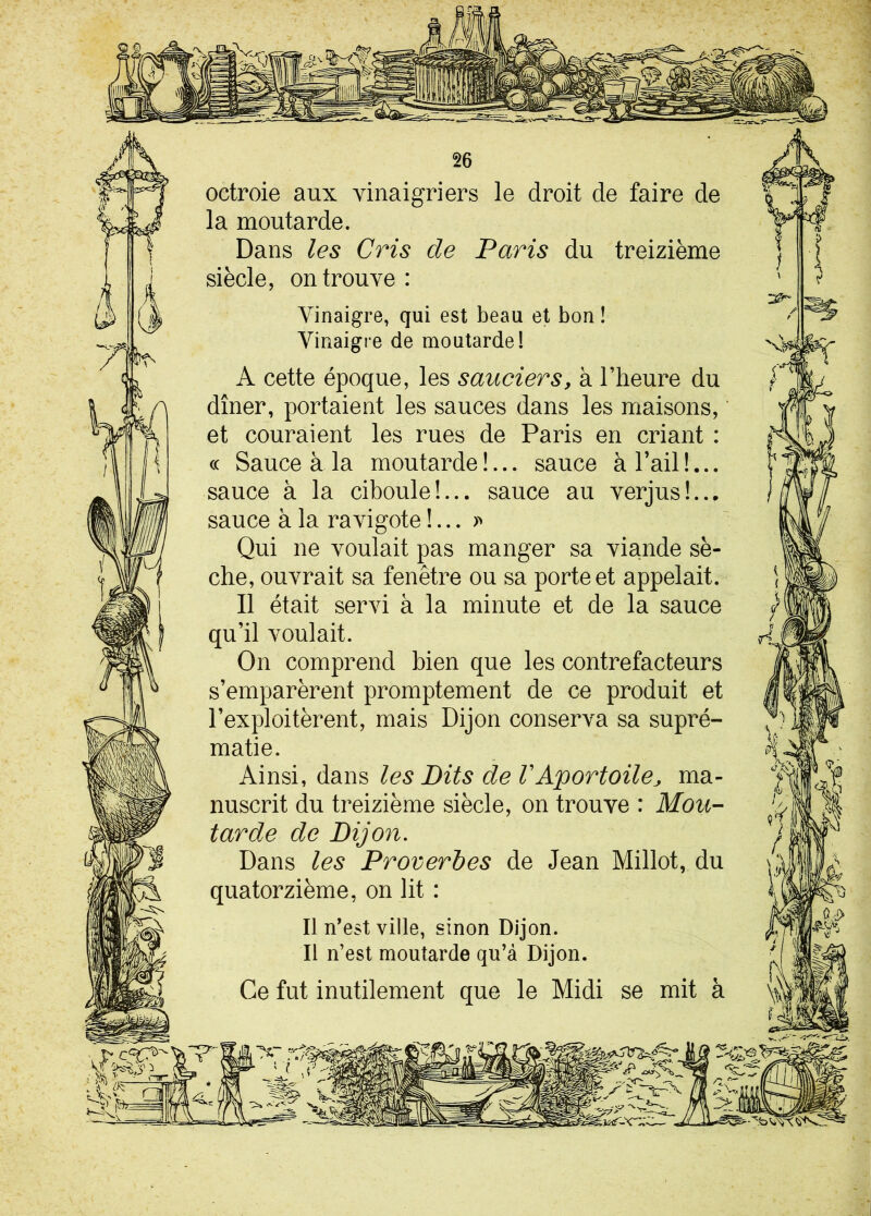 octroie aux vinaigriers le droit de faire de la moutarde. Dans les Cris de Paris du treizième siècle, on trouve: Vinaigre, qui est beau et bon! Vinaigre de moutarde! A cette époque, les sauciers, à l’heure du dîner, portaient les sauces dans les maisons, ' et couraient les rues de Paris en criant : « Sauce à la moutarde!... sauce a l’ail ! sauce à la ciboule!... sauce au verjus!... sauce à la ravigote !... » Qui ne voulait pas manger sa viande sè- che, ouvrait sa fenêtre ou sa porte et appelait. Il était servi à la minute et de la sauce qu’il voulait. On comprend bien que les contrefacteurs s’emparèrent promptement de ce produit et l’exploitèrent, mais Dijon conserva sa supré- matie. Ainsi, dans les Dits de VAportoile, ma- nuscrit du treizième siècle, on trouve : Mou- tarde de Dijon. Dans les Proverbes de Jean Millot, du quatorzième, on lit : Il n’est ville, sinon Dijon. Il n’est moutarde qu’à Dijon. Ce fut inutilement que le Midi se mit à