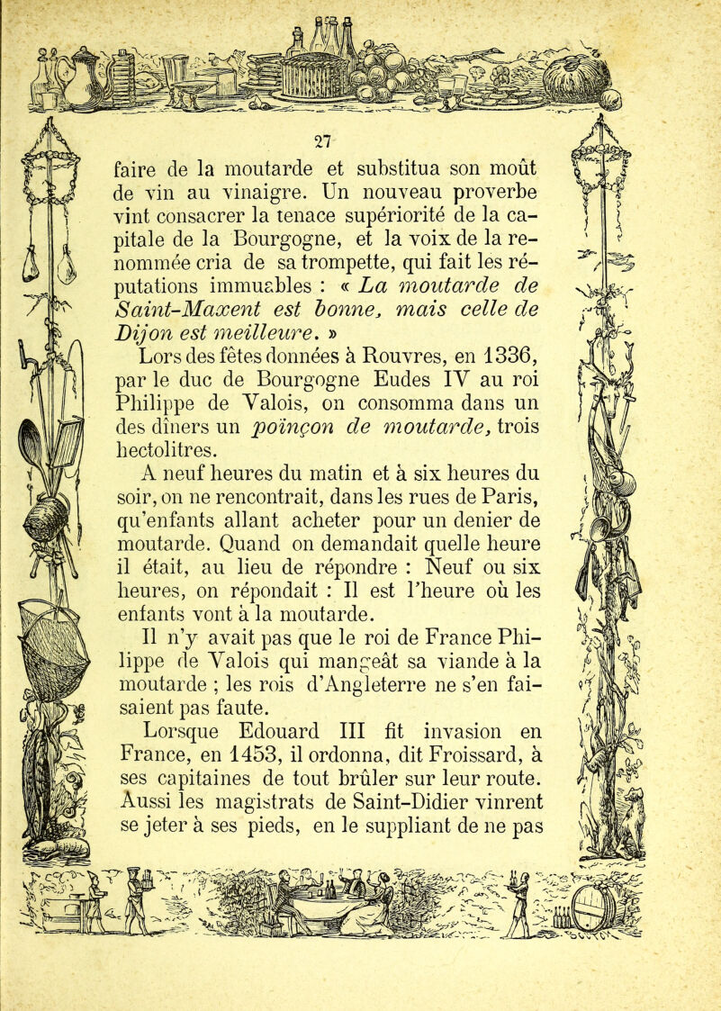 faire de la moutarde et substitua son moût de vin au vinaigre. Un nouveau proverbe vint consacrer la tenace supériorité de la ca- pitale de la Bourgogne, et la voix de la re- nommée cria de sa trompette, qui fait les ré- putations immuables : « La moutarde de Saint-Maxent est bonne, mais celle de Dijon est meilleure. » Lors des fêtes données à Rouvres, en 1336, par le duc de Bourgogne Eudes IV au roi Philippe de Yalois, on consomma dans un des dîners un poinçon de moutarde, trois hectolitres. A neuf heures du matin et à six heures du soir, on ne rencontrait, dans les rues de Paris, qu’enfants allant acheter pour un denier de moutarde. Quand on demandait quelle heure il était, au lieu de répondre : Neuf ou six heures, on répondait : Il est Pheure où les entants vont à la moutarde. Il n’y avait pas que le roi de France Phi- lippe de Yalois qui mangeât sa viande à la moutarde ; les rois d’Angleterre ne s’en fai- saient pas faute. Lorsque Edouard III fît invasion en France, en 1453, il ordonna, dit Froissard, à ses capitaines de tout brûler sur leur route. Aussi les magistrats de Saint-Didier vinrent se jeter à ses pieds, en le suppliant de ne pas