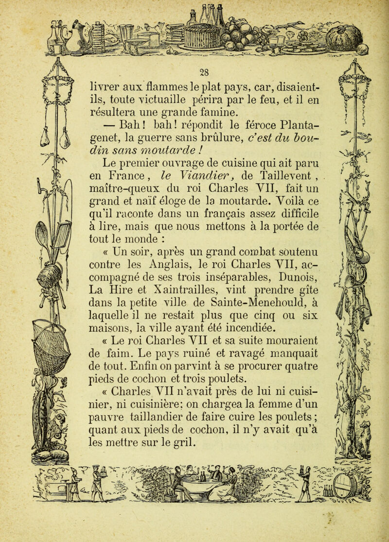 livrer aux flammes le plat pays, car, disaient- ils, toute victuaille périra par le feu, et il en résultera une grande famine. — Bah ! bah ! répondit le féroce Planta- genet, la guerre sans brûlure, c'est du bou- din sans moutarde ! Le premier ouvrage de cuisine qui ait paru en France, le Viandier, de Taillevent , maître-queux du roi Charles VII, fait un grand et naïf éloge de la moutarde. Voilà ce qu’il raconte dans un français assez difficile à lire, mais que nous mettons à la portée de tout le monde : « Un soir, après un grand combat soutenu contre les Anglais, le roi Charles VII, ac- compagné de ses trois inséparables, Dunois, La Hire et Xaintrailles, vint prendre gîte dans la petite ville de Sainte-Menehould, à laquelle il ne restait plus que cinq ou six maisons, la ville ayant été incendiée. « Le roi Charles VII et sa suite mouraient de faim. Le pays ruiné et ravagé manquait de tout. Enfin on parvint à se procurer quatre pieds de cochon et trois poulets. cc Charles VII n’avait près de lui ni cuisi- nier, ni cuisinière; on chargea la femme d’un pauvre taillandier de faire cuire les poulets ; quant aux pieds de cochon, il n’y avait qu’à les mettre sur le gril.