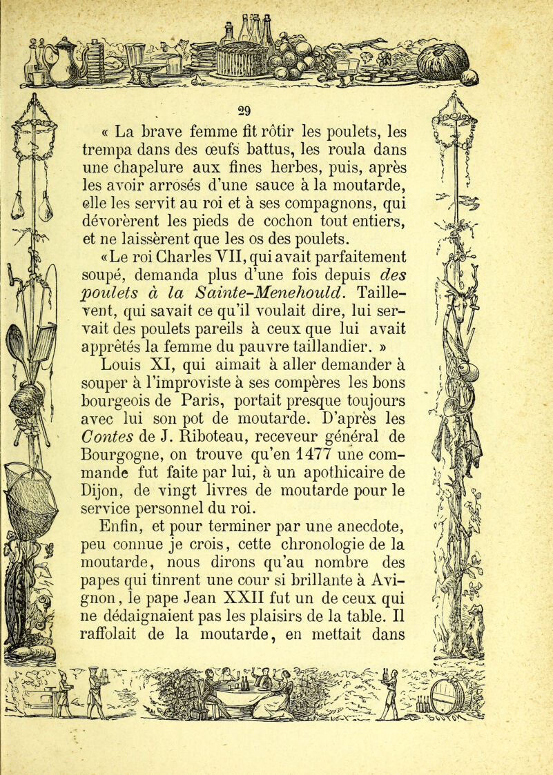 « La brave femme lit rôtir les poulets, les trempa dans des œufs battus, les roula dans une chapelure aux fines herbes, puis, après les avoir arrosés d’une sauce à la moutarde, elle les servit au roi et à ses compagnons, qui dévorèrent les pieds de cochon tout entiers, et ne laissèrent que les os des poulets. «Le roi Charles VII, qui avait parfaitement soupé, demanda plus d’une fois depuis des poulets à la Sainte-Menehould. Taille- vent, qui savait ce qu’il voulait dire, lui ser- vait des poulets pareils à ceux que lui avait apprêtés la femme du pauvre taillandier. » Louis XI, qui aimait à aller demander à souper à l’improviste à ses compères les bons bourgeois de Paris, portait presque toujours avec lui son pot de moutarde. D’après les Contes de J. Riboteau, receveur général de Bourgogne, on trouve qu’en 1477 une com- mande fut faite par lui, à un apothicaire de Dijon, de vingt livres de moutarde pour le service personnel du roi. Enfin, et pour terminer par une anecdote, peu connue je crois, cette chronologie de la moutarde, nous dirons qu’au nombre des papes qui tinrent une cour si brillante à Avi- gnon , le pape Jean XXII fut un de ceux qui ne dédaignaient pas les plaisirs de la table. Il raffolait de la moutarde, en mettait dans