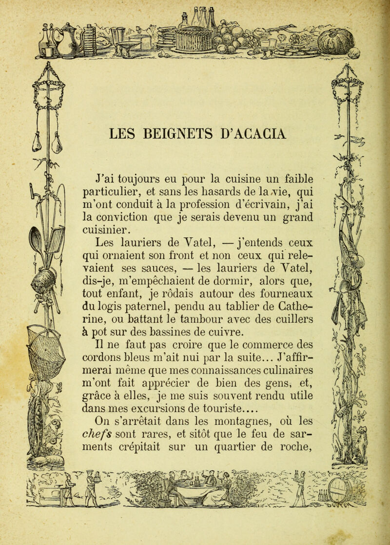 LES BEIGNETS D’ACACIA [? J'ai toujours eu pour la cuisine un faible particulier, et sans les hasards de la,vie, qui m’ont conduit à la profession d’écrivain, j’ai la conviction que je serais devenu un grand cuisinier. Les lauriers de Yatel, —j’entends ceux qui ornaient son front et non ceux qui rele- vaient ses sauces, — les lauriers de Yatel, dis-je, m’empêchaient de dormir, alors que, tout enfant, je rôdais autour des fourneaux du logis paternel, pendu au tablier de Cathe- rine, ou battant le tambour avec des cuillers à pot sur des bassines de cuivre. Il ne faut pas croire que le commerce des cordons bleus m’ait nui par la suite... J’affir- merai même que mes connaissances culinaires m’ont fait apprécier de bien des gens, et, grâce à elles, je me suis souvent rendu utile dans mes excursions de touriste.... On s’arrêtait dans les montagnes, où les chefs sont rares, et sitôt que le feu de sar- ments crépitait sur un quartier de roche, 2^ Va . v c%y- 'aA 3' i Ltfcâl