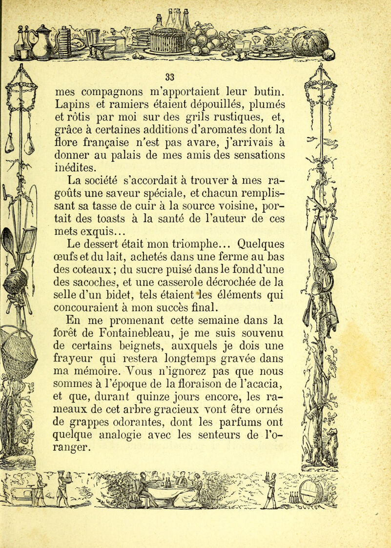 mes compagnons m’apportaient leur butin. Lapins et ramiers étaient dépouillés, plumés et rôtis par moi sur des grils rustiques, et, grâce à certaines additions d’aromates dont la flore française n’est pas avare, j’arrivais à donner au palais de mes amis des sensations inédites. La société s’accordait à trouver à mes ra- goûts une saveur spéciale, et chacun remplis- sant sa tasse de cuir à la source voisine, por- tait des toasts à la santé de l’auteur de ces mets exquis... Le dessert était mon triomphe... Quelques œufs et du lait, achetés dans une ferme au bas des coteaux ; du sucre puisé dans le fond d’une des sacoches, et une casserole décrochée de la selle d’un bidet, tels étaient ies éléments qui concouraient à mon succès final. En me promenant cette semaine dans la forêt de Fontainebleau, je me suis souvenu de certains beignets, auxquels je dois une frayeur qui restera longtemps gravée dans ma mémoire. Yous n’ignorez pas que nous sommes à l’époque de la floraison de l’acacia, et que, durant quinze jours encore, les ra- meaux de cet arbre gracieux vont être ornés de grappes odorantes, dont les parfums ont quelque analogie avec les senteurs de l’o- ranger.