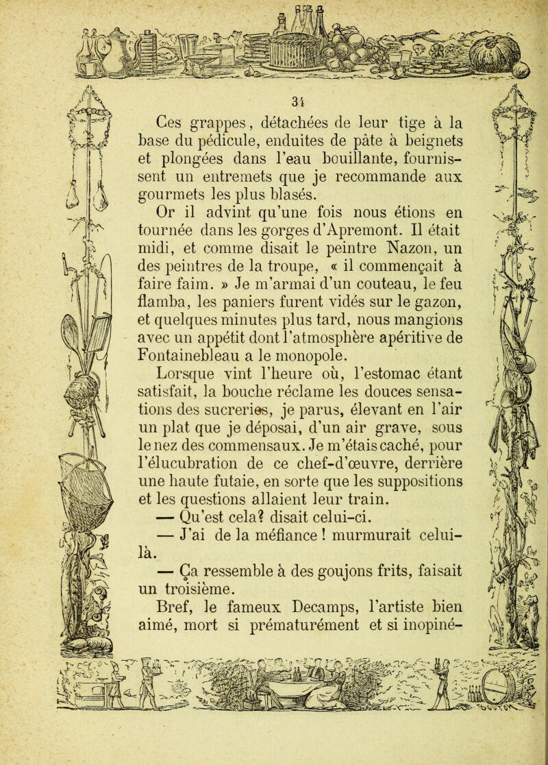 Ces grappes, détachées de leur tige à la base du pédicule, enduites de pâte à beignets et plongées dans l’eau bouillante, fournis- sent un entremets que je recommande aux gourmets les plus blasés. Or il advint qu’une fois nous étions en tournée dans les gorges d’Apremont. Il était midi, et comme disait le peintre Nazon, un des peintres de la troupe, « il commençait à faire faim. » Je m’armai d’un couteau, le feu flamba, les paniers furent vidés sur le gazon, et quelques minutes plus tard, nous mangions avec un appétit dont l’atmosphère apéritive de Fontainebleau a le monopole. Lorsque vint l’heure où, l’estomac étant satisfait, la bouche réclame les douces sensa- tions des sucreries, je parus, élevant en l’air un plat que je déposai, d’un air grave, sous le nez des commensaux. Je m’étais caché, pour l’élucubration de ce chef-d’œuvre, derrière une haute futaie, en sorte que les suppositions et les questions allaient leur train. — Qu’est cela? disait celui-ci. — J’ai de la méfiance ! murmurait celui- là. — Ça ressemble à des goujons frits, faisait un troisième. Bref, le fameux Decamps, l’artiste bien aimé, mort si prématurément et si inopiné-