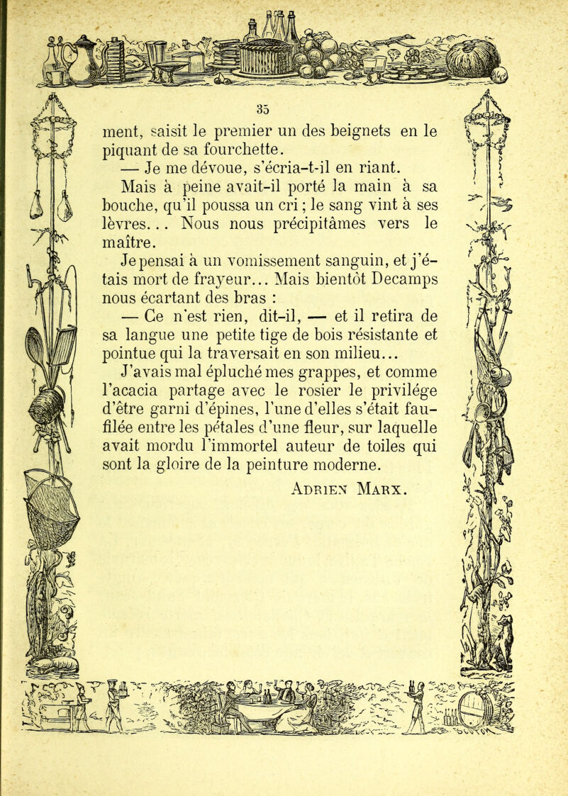 ment, saisit le premier un des beignets en le piquant de sa fourchette. —- Je me dévoue, s’écria-t-il en riant. Mais à peine avait-il porté la main à sa bouche, qu’il poussa un cri ; le sang vint à ses lèvres... Nous nous précipitâmes vers le maître. Je pensai à un vomissement sanguin, et j’é- tais mort de frayeur... Mais bientôt Decamps nous écartant des bras : — Ce n’est rien, dit-il, — et il retira de sa langue une petite tige de bois résistante et pointue qui la traversait en son milieu... J’avais mal épluché mes grappes, et comme l’acacia partage avec le rosier le privilège d’être garni d’épines, Tune d’elles s’était fau- filée entre les pétales d’une fleur, sur laquelle avait mordu l’immortel auteur de toiles qui sont la gloire de la peinture moderne. Adrien Marx.
