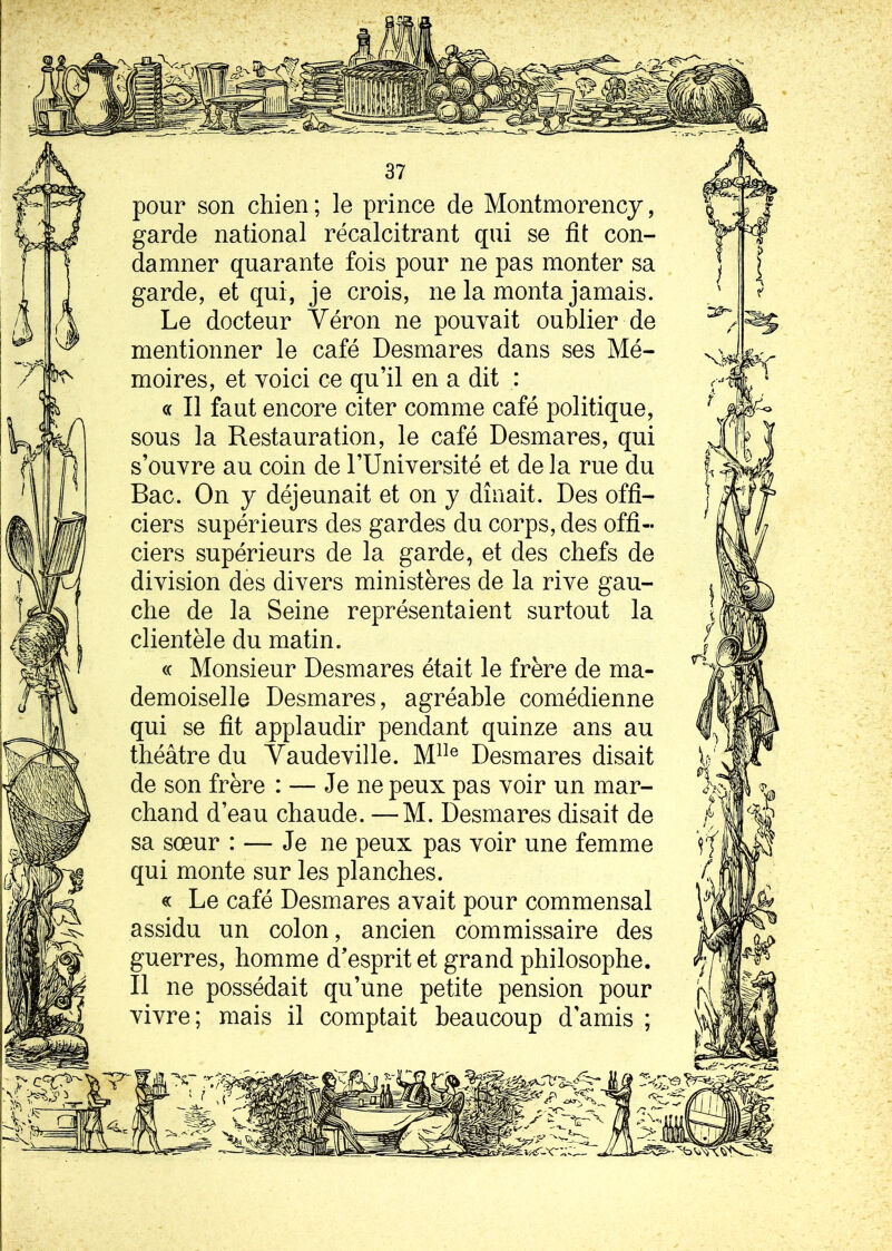 pour son chien ; le prince de Montmorency, garde national récalcitrant qui se fît con- damner quarante fois pour ne pas monter sa garde, et qui, je crois, ne la monta jamais. Le docteur Véron ne pouvait oublier de mentionner le café Desmares dans ses Mé- moires, et voici ce qu’il en a dit : ce II faut encore citer comme café politique, sous la Restauration, le café Desmares, qui s’ouvre au coin de l’Université et de la rue du Bac. On y déjeunait et on y dînait. Des offi- ciers supérieurs des gardes du corps, des offi- ciers supérieurs de la garde, et des chefs de division des divers ministères de la rive gau- che de la Seine représentaient surtout la clientèle du matin. « Monsieur Desmares était le frère de ma- demoiselle Desmares, agréable comédienne qui se fit applaudir pendant quinze ans au théâtre du Vaudeville. Mlle Desmares disait de son frère : — Je ne peux pas voir un mar- chand d’eau chaude. —M. Desmares disait de sa sœur : — Je ne peux pas voir une femme qui monte sur les planches. « Le café Desmares avait pour commensal assidu un colon, ancien commissaire des guerres, homme d’esprit et grand philosophe. Il ne possédait qu’une petite pension pour vivre; mais il comptait beaucoup d'amis ;