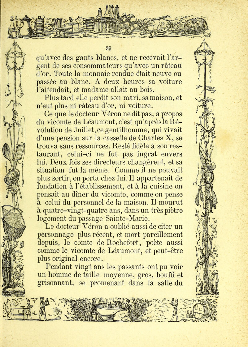 qu’avec des gants blancs, et ne recevait l’ar- gent de ses consommateurs qu’avec un râteau d’or. Toute la monnaie rendue était neuve ou passée au blanc. A deux heures sa voiture l’attendait, et madame allait au bois. Plus tard elle perdit son mari, sa maison, et n’eut plus ni râteau d’or, ni voiture. Ce que le docteur Yéron ne dit pas, à propos du vicomte de Léaumont, c’est qu’aprèslaRé- volution de Juillet, ce gentilhomme, qui vivait d’une pension sur la cassette de Charles X, se trouva sans ressources. Resté fidèle à son res- taurant, celui-ci ne fut pas ingrat envers lui. Deux fois ses directeurs changèrent, et sa situation fut la même. Comme il ne pouvait plus sortir, on porta chez lui. Il appartenait de fondation à l’établissement, et à la cuisine on pensait au dîner du vicomte, comme on pense à celui du personnel de la maison. Il mourut à quatre-vingt-quatre ans, dans un très piètre logement du passage Sainte-Marie. Le docteur Yéron a oublié aussi de citer un personnage plus récent, et mort pareillement depuis, le comte deRochefort, poète aussi comme le vicomte de Léaumont, et peut-être plus original encore. Pendant vingt ans les passants ont pu voir un homme de taille moyenne, gros, bouffi et grisonnant, se promenant dans la salle du
