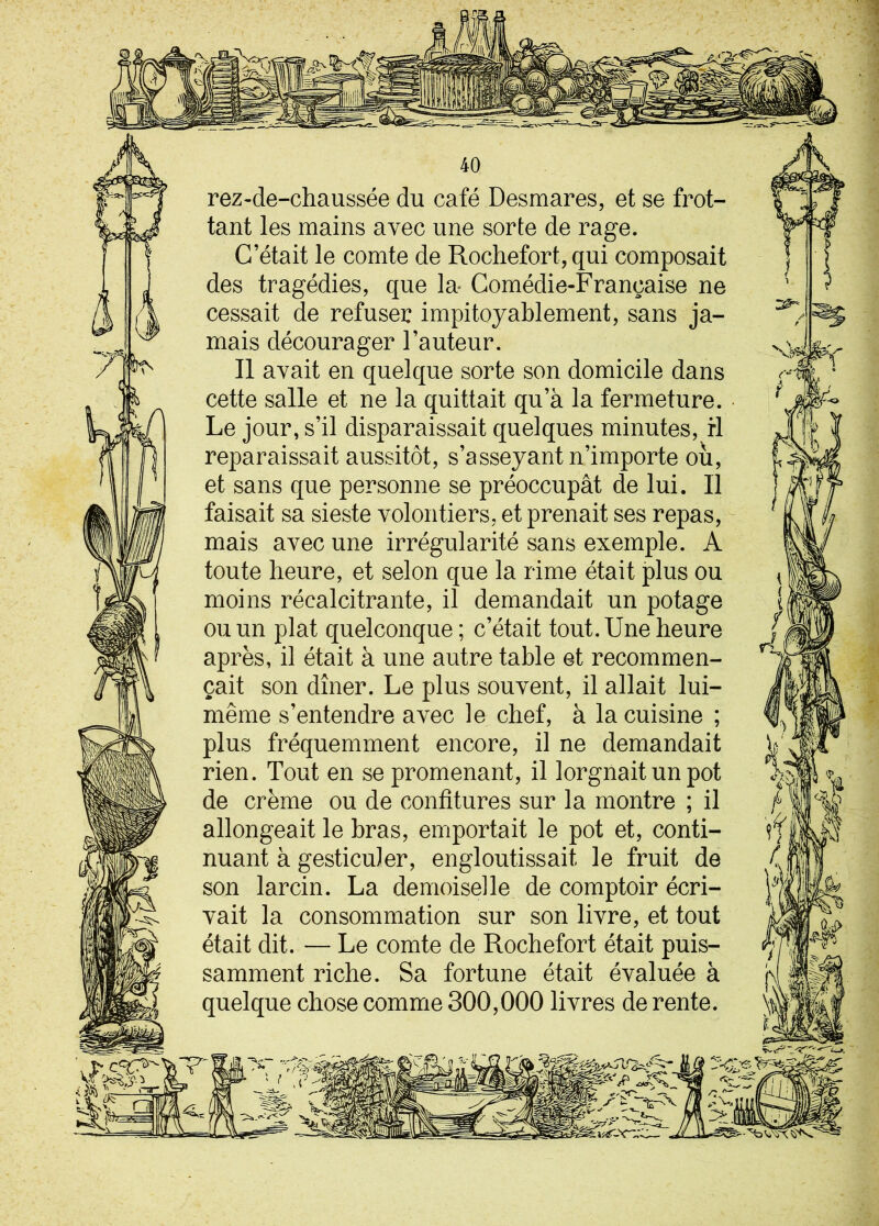rez-de-chaussée du café Desmares, et se frot- tant les mains avec une sorte de rage. C’était le comte de Rochefort, qui composait des tragédies, que la* Comédie-Française ne cessait de refuser impitoyablement, sans ja- mais décourager l’auteur. Il avait en quelque sorte son domicile dans cette salle et ne la quittait qu’à la fermeture. Le jour, s’il disparaissait quelques minutes, fl reparaissait aussitôt, s’asseyant n’importe où, et sans que personne se préoccupât de lui. Il faisait sa sieste volontiers, et prenait ses repas, mais avec une irrégularité sans exemple. A toute heure, et selon que la rime était plus ou moins récalcitrante, il demandait un potage ou un plat quelconque ; c’était tout. Une heure après, il était à une autre table et recommen- çait son dîner. Le plus souvent, il allait lui- même s’entendre avec le chef, à la cuisine ; plus fréquemment encore, il ne demandait rien. Tout en se promenant, il lorgnait un pot de crème ou de confitures sur la montre ; il allongeait le bras, emportait le pot et, conti- nuant à gesticuler, engloutissait le fruit de son larcin. La demoiselle de comptoir écri- vait la consommation sur son livre, et tout était dit. — Le comte de Rochefort était puis- samment riche. Sa fortune était évaluée à quelque chose comme 300,000 livres de rente.