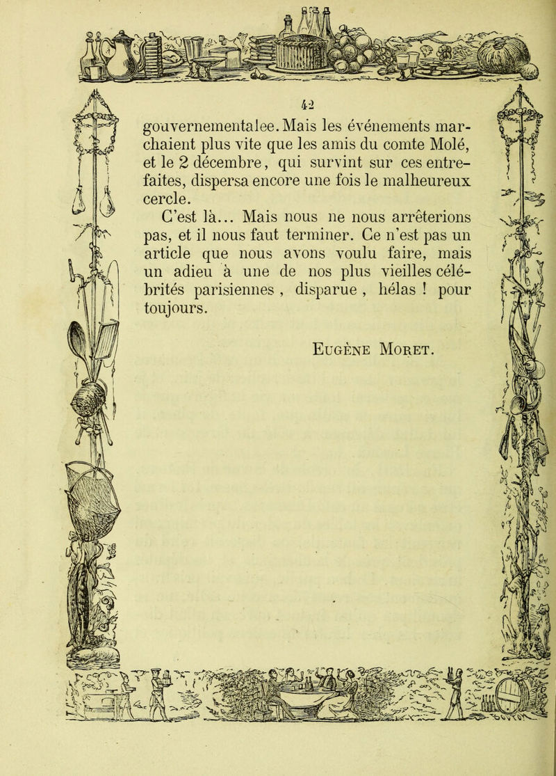 4-2 gouvernementalee.Mais les événements mar- chaient plus vite que les amis du comte Molé, et le 2 décembre, qui survint sur ces entre- faites, dispersa encore une fois le malheureux cercle. C’est là... Mais nous ne nous arrêterions pas, et il nous faut terminer. Ce n’est pas un article que nous avons voulu faire, mais un adieu à une de nos plus vieilles célé- brités parisiennes , disparue , hélas ! pour toujours. Eugène Moret. y <2 iW f i * R* Û.i> * v - 1 î P ) > 'ÿ\ * nr ‘ SS3 — -=>- ' _ : V M V